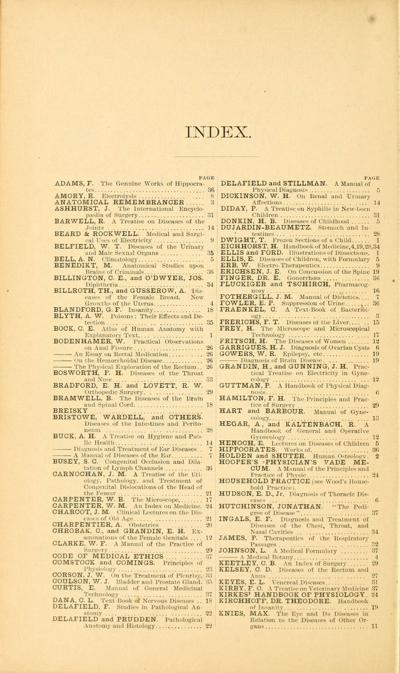 INDEX. PAGE ADAMS, F. The Genuine Works of Hippocra- tes 36 AMORY, R. Electrolysis S ANATOMICAL REMEMBRANCER 3 ASHHURST, J. The International Encyclo- paedia of Surgery 31 BARWELL, R. A Treatise on Diseases of the Joints 14 BEARD & ROCKWELL. Medical and Surgi- cal Uses of Electricity 9 BELFIELD, W. T. Diseases of the Urinary and Male Sexual Organs 35 BELL, A. N. Climatology 5 BENEDIKT, M. Anatomical Studies upon Brains of Criminals 36 BILLINGTON, C. E., and O'DWYER, JOS. Diphtheria 34 BILLROTH, TH., and GUSSEROW, A. Dis- eases of the Female Breast. New Growths of the Uterus 4 BLANDFORD, G. F. Insanity 18 BLYTH, A. W. Poisons : Their Effects and De- tection 35 BOCK, C. E. Atlas of Human Anatomy with Explanatory Text 1 BODENHAMER, W. Practical Observations on Anal Fissure 26 ■ An Essay on Rectal Medication 26 <>n the Hemorrhoidal Disease 26 The Physical Exploration of the Rectum.. 26 BOSWORTH, F. H. Diseases of the Throat and Nose 33 BRADFORD, E. H. and LOVETT, R. W. Orthopedic Surgery 29 BRAMWELL, B. The Diseases of the Brain and Spinal Cord 18 BREISKY BRISTOWE, WARDELL, and OTHERS. Diseases of the Intestines and Perito- neum 28 BUCK, A. H. A Treatise on Hygiene and Pub- lic Health 14 Diagnosis and Treatment of Ear Diseases.. 7 A .Manual of Diseases of the Ear 7 BUSEY, S. C. Congenital Occlusion and Dila- tntion of Lvmph Channels 36 CARNOCHAN, J. 'M. A Treatise of the Eti- ology, Pathology, and Treatment of Congenital Dislocations of the Head of the Femur 21 CARPENTER, W. B. The Microscope 17 CARPENTER, W. M. An Index on Medicine. 24 CHARCOT, J. M. Clinical Lectures on the Dis- eases of Old Age 21 CHARPENTIER, A. Obstetrics 20 CHROBAK, C, and GRANDIN, E. H. Ex- aminations of the Female Genitals 12 CLARKE. W. F. A Manual of the Practice of Surgery 29 CODE OF MEDICAL ETHICS 37 COMSTOCK and COMINGS. Principles of Physiology 23 CORSON, J. W. On the Treatment of Pleurisy. 33 COULSON, W. J. ISl:ulder and Prostate Claud. :!5 CURTIS, E. Manual of General Medicinal Technology 37 DANA, C. L. Text-Book of Nervous Diseases .. IS DELAFIELD, F. studies in Pathological An- atomy 22 DELAFIELD and PRUDDEN. Pathological Anatomy and Histology 22 PAGE DELAFIELD and STILLMAN. A Manual of Physical Diagnosis 5 DICKINSON, W. H. On Renal and Urinary Affections * 14 DIDAY, P. A Treatise.on Syphilis in New-born Children 31 DONKIN, H. B. Diseases of Childhood 5 DUJARDIN-BEAUMETZ. Stomach and In- testines 2S D WIGHT, T. Frozen Sections of a Child 1 EICHHORST. H. Handbook of Medicine,4,19,28.34 ELLIS and FORD. Illustrations of Dissections. 1 ELLIS, E. Diseases of Children, with Formulary 5 ERB. W. Electro-Therapeutics 9 ERICHSEN, J. E. On Concussion of the Spine 19 FINGER, DR. E. Gonorrhoea 36 FLUCKIGER and TSCHIRCH, l'harmacog- FOTHERGILL, J. M. Manual of Dietetics.... FOWLER, E. P. Suppression of Urine FRAENKEL, C. A Text-Book of Bacteriol- ?y 16 FRERICHS, F. T. Diseases of the Liver 15 FREY, H. The Microscope and Microscopical Technology 17 FRITSCH, H. The Diseases of Women 12 GARRIGUES, H. J. Diagnosis of Ovarian Cysts 6 GOWERS, W. R. Epilepsy, etc 19 Diagnosis of Brain Disease 19 GRANDIN, H, and GUNNING, J. H. Prac- tical Treatise on Electricity in Gyne- cology 12 GUTTMAN, P. A Handbook of Physical Diag- 6 HAMILTON, F. H. The Principles and Prac- tice of Surgery . 29 HART and BARBOUR. Manual of Gyne- cology. . . 13 HEGAR, A, and KALTENBACH, R. ' A Handbook of General and Operative Gynecology 12 HENOCH/E. Lectures on Diseases of Children 5 HIPPOCRATES. Works of 36 HOLDEN and SHUTER. Human Osteology. 2 HOOPER'S PHYSICIAN'S VADE ME- CUM. A Manual of the Principles and Practice of Physic HOUSEHOLD PRACTICE (see Wood's House- hold Practice). HUDSON, E. D., Jr. Diagnosis of Thoracic Dis- 24 6 HUTCHINSON, JONATHAN. The Pedi- gree of Disease 37 INGALS, E. F. Diagnosis and Treatment of Diseases of the Chest, Throat, and Nasal Cavities 84 JAMES, P. Therapeutics of the Respiratory Passages .,2 JOHNSON, L. A Medical Formulary 37 — A Medical Botany 4 KEETLEY. C. B. \n [ndex of Surgery 2D KELSEY, C. D. Diseases of the Rectum and Anus 27 KEYES, E. L. Venereal Diseases 31 KIRBY, F. O. A Treatise,in Veterinary Medicine ::; KIRKES' HANDBOOK OF PHYSIOLOGY. 21 KIRCHHOFF, DR. THEODORE. Handbook of In-nintv 19 KNIES, MAX. The Eye and n- Diseases in Relation to the Diseases of Other Or gans 11