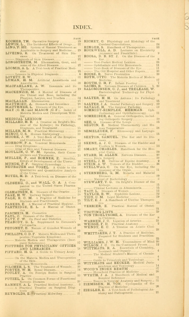 I' Mil KOCHER, TH. Operative Surgery ,.. 29 LEWIN, L.. The incidental Effects of Drugs.., 87 LING,'P. HE. System ol Manual Treati I a applicable to Singer} and Medicine 29 LIVEING, K. On Treatment of Skin D eases '.' - Diagnosis of Skin Diseases 37 LONGSTRETH, M. Rheumatism, Gout, and Borne of i he Allied Diseases .... .27 LOOMIS, A. L. A Texl I k of Practical Medi ■ ■in,- Lessons in Physical Diagnosis 0 LOVETT. R. W. i LYMAN, H. M. Artificial Anaesthesia and Anaesthetics 88 MACFARLANE, A. W. insomnia and its Therapeutics 19 MACKENZIE, M. A Manual ..i Diseases of iiir Throat and Nose, Including the Pharynx, Larj nx, and I i achea 84 MACLAGAN! Rheumatism -J? MATTHIEU, A. Stomach and Intestines .... 28 MAUTHNER, L. Diseases of the Eye. MAY (C. Hi and MASON ^C. F.). index of Materia Medica and Prescription Writ- ing lti MEDICAL LEXICON 38 MILLARD, H. B. a i'reatise on Bright' D ease ..i the ki.lii.-y~: ii ! I liagnosis, and Treat ment , 15 MILLER, M.N. Practical Microscopy 18 MINOT, C. S. Human Embryology.... , in MOORE, J. W. \ Texl Book of the Eruptive and Continued Fevers 11 MORROW, P. A. Venereal Memoranda. . ■ Drug Eruptions 27 Atlas of Skin and Venereal Diseases . J7 MOULLIN, C. W. M. Sprains, their Coi qnences and Treatment... ..18 MULLER. P. and BORNER, E. Sterility. Errors of Development ..f the Uterus . 12 MUNDE. P. F. Surgical Gynecology .-id NEUBAUER and VOGEL. A Guide to the Qualitative and Quantitative Analysis t tin- i i in. ' .1 NO YES, H. D. A Text-book on Diseases of the Fve 1 OLDBERG, O., and WALL, O. A. A Com- panion to the United States Pharma- copoeia I'1 OLSHAUSEN, R. Diseases of the Ovaries — 13 PAGE, H. W. Railway Injuries 38 PAGE, R. C. M. \ Pre/jtice of Medicine tor .ni- iin.l Practitioners 25 PARKES. E. A Manual of Practical Hygiene.. 14 PARTRIDGE, E. L. A Manual of Obstet rics 20 PASCHKIS. H. Cosmetics 27 PAUL. C. Diseases of the Heart 6 PAVY. F. W. On Food and Dietetics 7 PEABODY. G. L. Supplement t.. Ziemssen's i lyclnpsedia 26 PEUGNET. E. Nature of Gunshot Wounds of Vbdomen 30 PHILLIPS. C. D. F. Materia Medica and Thera- pent e Kingdom i 17 Materia Medica and Thei Cnor- ennio Substances'] ..17 PICTURES FOR PHYSICIANS- OFFICES AND LIBRARIES PIFFARD. H. G. A Gnide to Urinary Analy- I on the Materia Medica and Therapeutics of the Skin 1 i tntaneouii Memoranda. . PILCHER. L. S. The Treatment of Wounds... 30 PORTER. W. H. 14 POULET. A. On Foreign B I'raetice 30 PUTZEL. L. On Common Forms of Functional Ner RANNEY. A. L. Practical Medical Anatomy.. 2 A Practical Treatise on Surgical D nosis  REYNOLDS. E. •Practical Midwifery 21 1'AIIE RICHET, C. i'l, i the i lerebral < lonvolutions, -1 RINGER, S. Handbook ot Therapeui • ROCKWELL, A. D. Lecturi city Dynamic and Frai ■ 8 ROOSA, D.'B. ST. J. On the Dieea • ot the Ear 8 \ Medical Lexicon Ophthalmic and Otic Men nda 11 '1 exl Book of J e......... 11 The Old Hospital and Other] ROOSE, R. Nerve Prostration 20 ROTH, OTTO. The Materia Medica ot Modern Medii in. 17 ROUTH, C. H. F. hi ml Feedii SACHS, B. Nervo i 5. ^0 SALOMONSEN, C. J., and TRELEASE, W. Bad gical Techi - Physi ciane .... 8 SALTER, H. H. On Asthma gy Mini Treatment :;-> SALTER, J.A. Dental Patholo ,v. 22 SAVAGE, H. TheSurgical Patholos SCHMIDT-RIMPLER. HERMAN. Oph- thaln I opy. .. 11 SCHREIBER, A. General Orthopedii Delud- ing Orthop ■ • SEE, G. Diseases of the Lungs 85 SEGUIN, E. Medical Thermometry nnd Hu man Temperature 3b SEMELEDER, F. Rhinoscopy and Laryngo- scopy  SEXTON, SAMUEL. The Ear and its Dis- . ases 8 SKENE. A. J. C. Disease* ot the Bladder and Urethra in Women 18 SMART, CHARLES. Handbook for the B pital Corps STARR. M.ALLEN. ...20 Brain Surgery 30 STEEL, J. H. Outline of Eqnine Anatomy 2 STEIN. A. W. Tumors of the Bladder 30 STELLWAG. C. On the Eye, including the Anatomy ol the I ii gan 11 STERNBERG, G. M. Malaria and Malarial Dieeaies 89 Manual of Bacteriology 3 STEWART. T. G. On Bright'e Disease of the Kidneys 15 Clinical Lecturi on Albuminuria.... 15 TAIT, L. Diseases of Women 13 TAYLOR. R. W. Syphilitic Lesions. ... TIDY. C. M. Legal Medicine 39 TILT. E. J. A Handbook of Uterine Therapeu- tics 13 VERRIER. E. Practical Manual of Obsl rics 2J VISITING LISTS 89 VON TROELTSCHE, A. Die Ear m i Ihildren . WARREN, J. C. Ligation of Arti - 81 WEISSE. F. D. Practical Anatomy WENDT, E C. A Ti. • hol- ers WHITTAKER, J. T. A Practice oi Med • Prenarcd for Students and Practition- WILLIAMS. J- W. H. Unsoundness of Mind 20 WILSON. J C. On the Continued Fevers 12 WITTHAUS. R A. i ')'. Inorganic and Organic ...... 4 The Medical Student's Manual ol < bemis- try \ Guide t ' WITTHAUS and BECKER. Medical Juris- prudence and Toxicology 'I WOOD'S INDEX RERUM 87 Household Pra icine 26 WYETH. J A. A Han.il k of Medical ami Surgical Referei ..SI Essays in Surgical Anatomy and Surgery.. 31 ZIEMSSEN. H. VON of the Trie ZIEGLER. E. A Text-book of Pathological k atomy and Pat 23