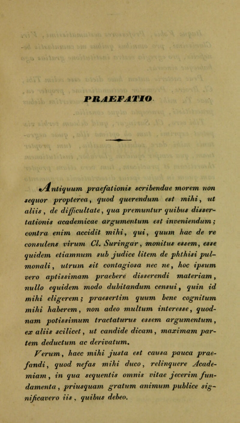 mAEFATIO v4ntiquum praefationis scribendae morem non sequor propterea, quod querendum est mihi, ut aliis , de difjicultate, qua premuntur quibus disser- tationis academicae argumentum est inveniendum; contra enim accidit mihi, qui, quum Itac de re consulens virum Cl. Suringar, monitus essem, esse quidem etiamnum sub judice litem de phthisi pul- monali, ulrum sit contagiosa nec ne, hoc ipsum vero aptissimam praebere disserendi materiam, ii ii Uo equidem modo dubitandum censui, quin id mihi eligerem; praesertim quum bene cognitum mihi haberem, non adeo multum interesse, quod- nam potissimum tractaturus essem argumentum, ex aliis scilicet, ut candide dicam, maximam par- tem deductum ac derivatum. Verum, haec mihi justa est causa pauca prae- fandi, quod nefas mihi duco, relinquere Acade- miam , in qua sequentis omnis vitae jecerim fun- damenta, priusquam gratum anitnum publice sig- nificavero iis , quibus debeo.