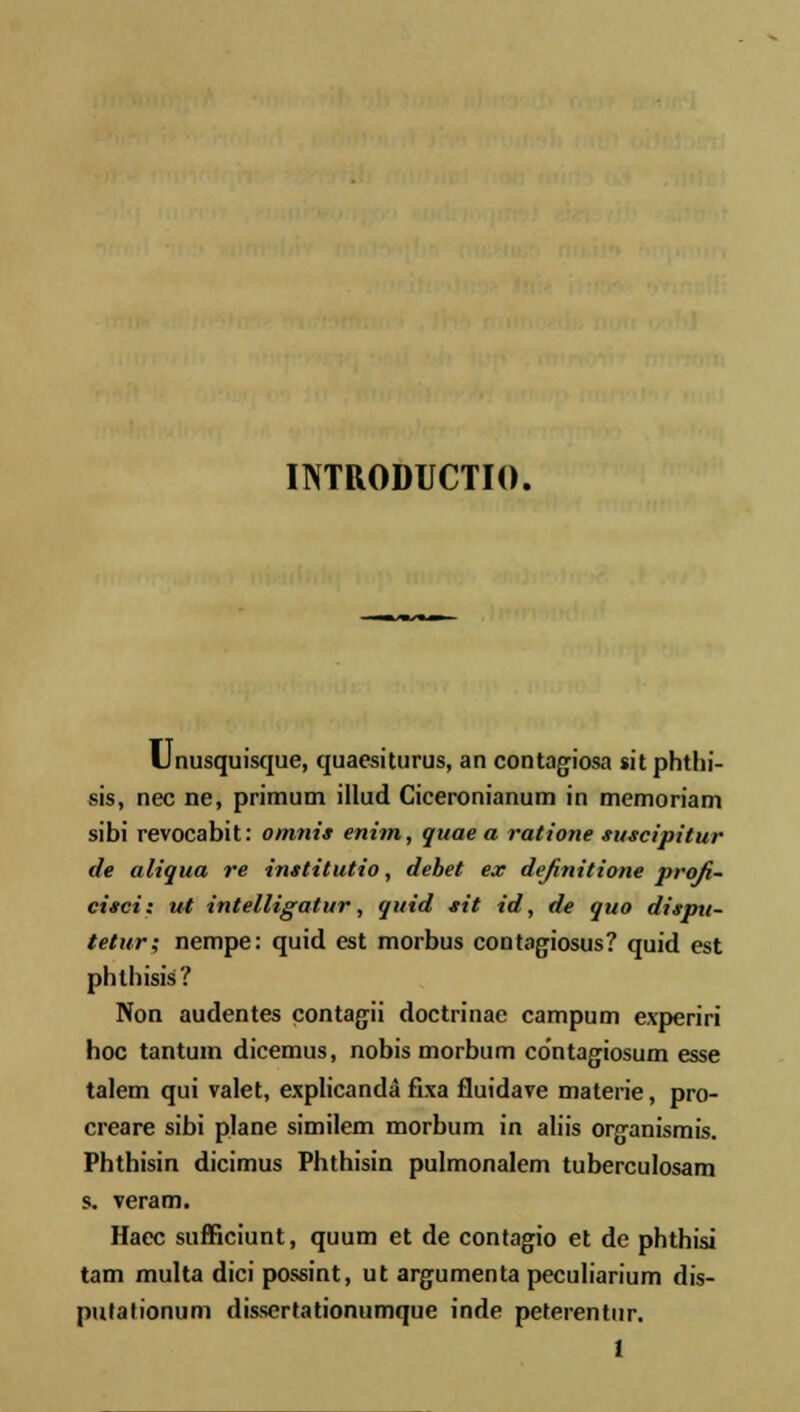 INTRODUCTIO. Llnusquisque, quaesiturus, an contagiosa sitphthi- sis, nec ne, primuni illud Ciceronianum in memoriam sibi revocabit: omnis enim, quae a ratione suscipitur de aliqua re institutio, debet ex definitione proji- cisci: ut intelligatur, quid sit id, de quo dispu- tetur; nempe: quid est morbus contagiosus? quid est phlhisis? Non audentes contagii doctrinae campum experiri hoc tantum dicemus, nobis morbum contagiosum esse talem qui valet, explicanda fixa fluidave materie, pro- creare sibi plane similem morbum in aliis organismis. Phthisin dicimus Phthisin pulmonalem tuberculosam s. veram. Haec sufficiunt, quum et de contagio et de phthisi tam multa dici possint, ut argumenta peculiarium dis- putationum dissertationumque inde peterentur.