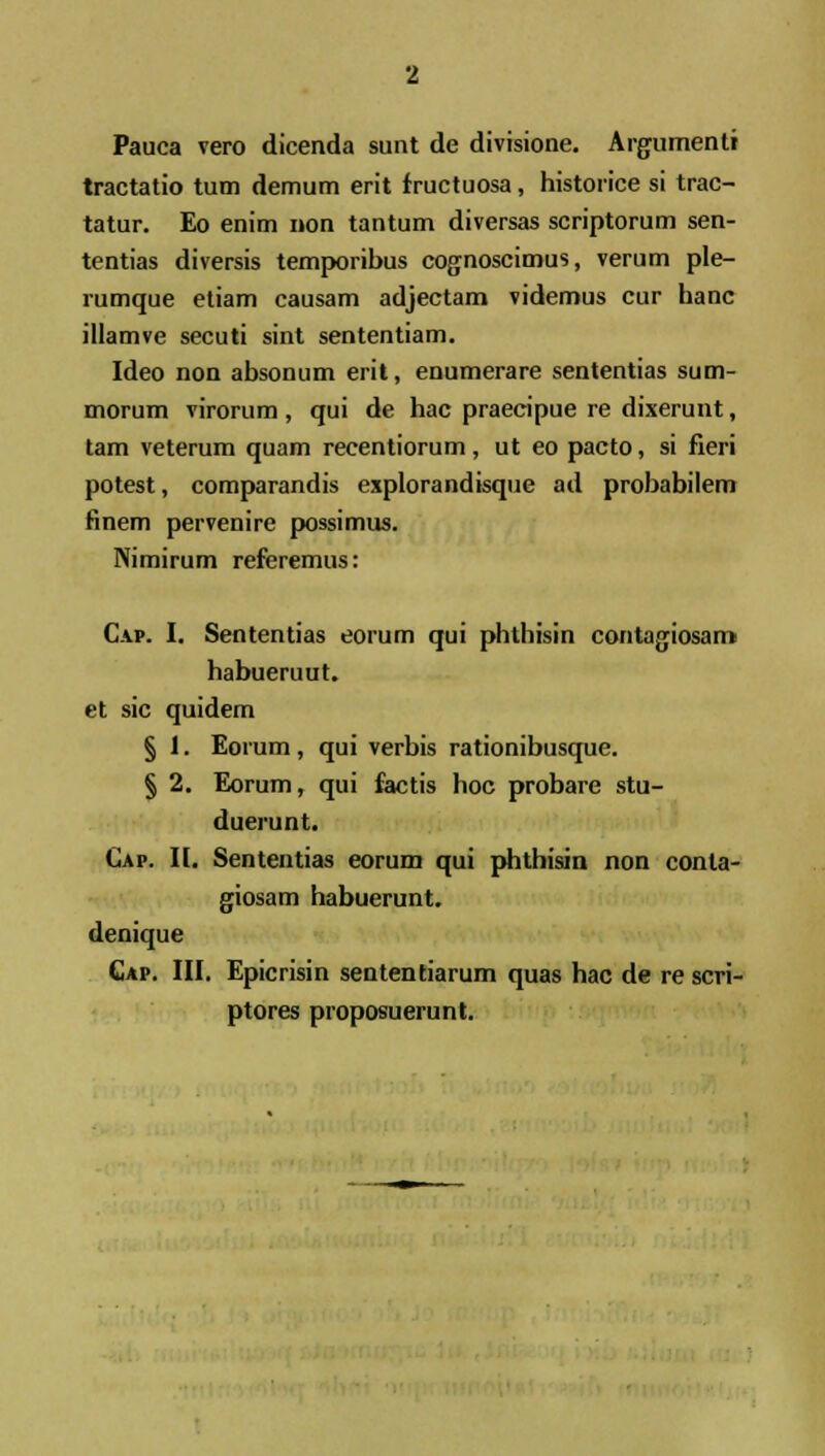 Pauca vero dicenda sunt de divisione. Argumenti tractatio tum demum erit fructuosa, historice si trac- tatur. Eo enim non tantum diversas scriptorum sen- tentias diversis temporibus cognoscimus, verum ple- rumque etiam causam adjectam videmus cur hanc illamve secuti sint sententiam. Ideo non absonum erit, enumerare sententias sum- morum virorum, qui de hac praecipue re dixerunt, tam veterum quam recentiorum, ut eo pacto, si fieri potest, comparandis explorandisque ad probabilem finem pervenire possimus. Nimirum referemus: Cap. I. Sententias eorum qui phthisin contagiosam habueruut. et sic quidem § J. Eorum, qui verbis rationibusque. § 2. Eorum, qui factis hoc probare stu- duerunt. Gap. II. Sententias eorum qui phthisin non conla- giosam habuerunt. denique Cap. III. Epicrisin sententiarum quas hac de re scri- ptores proposuerunt.