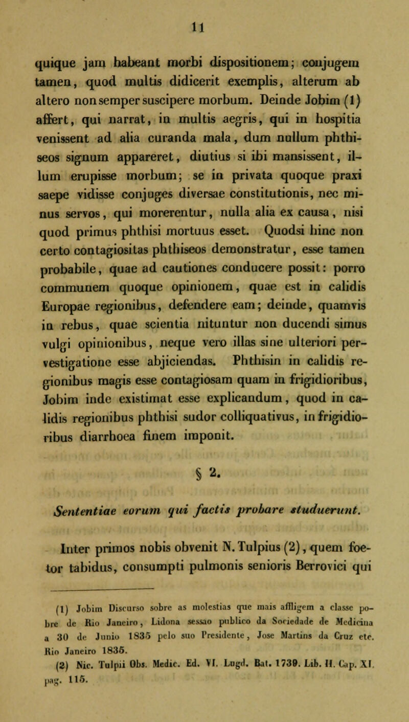 quique jam habeaat morbi dispositionem; coujugem tameu, quod multis didicerit exemplis, alterum ab altero nonsempersuscipere morbum. Deinde Jobim (1) aflfert, qui narrat, in multis aegris, qui in hospitia veuissent ad alia curanda mala, dum nullum phthi- seos signum appareret, diutius si ibi mansissent, il- lum erupisse morbum; se in privata quoque praxi saepe vidisse conjuges diversae constitutionis, nec mi- nus servos, qui morerentur, nulla alia ex causa, nisi quod primus phthisi mortuus esset. Quodsi hinc non certo contagiositas phtbiseos demonstratur, esse tamen probabile, quae ad cautiones conducere possit: porro communem quoque opinionem, quae est in calidis Europae regionibus, defendere eam; deinde, quamvis in rebus, quae scientia nituntur non ducendi simus vulgi opinionibus, neque vero iilas sine uheriori per- vestigatione esse abjiciendas. Phthisin in calidis re- gionibus magis esse contagiosam quam in frigidioribus, Jobim inde existirnat esse explicandum, quod in ca- lidis regionibus phthisi sudor colliquativus, infrigidio- ribus diarrhoea finem imponit. § 2. Sententiae eorum gui factis probare studuerunt. Inter primos nobis obvenit N. Tulpius (2), quem foe- tor tabidus, consumpti pulmonis senioris Berrovici qui (1) Jobim Discurso sobre as molestias que mais afiligem a classc po- bre Je Rio Janeiro, Lidnna sessao pnblico da Snriedade de Mcdicina a 30 de Junio 1835 pelo suo Presidcnte, Jose Martins da Cruz etc. Kio Janeiro 1835. (2) Nic. Tulpii Obs. Medic. Ed. VI. Lngd. Bat. 1739. Lib. II. Cap. XI. ,,,;,.. 115.