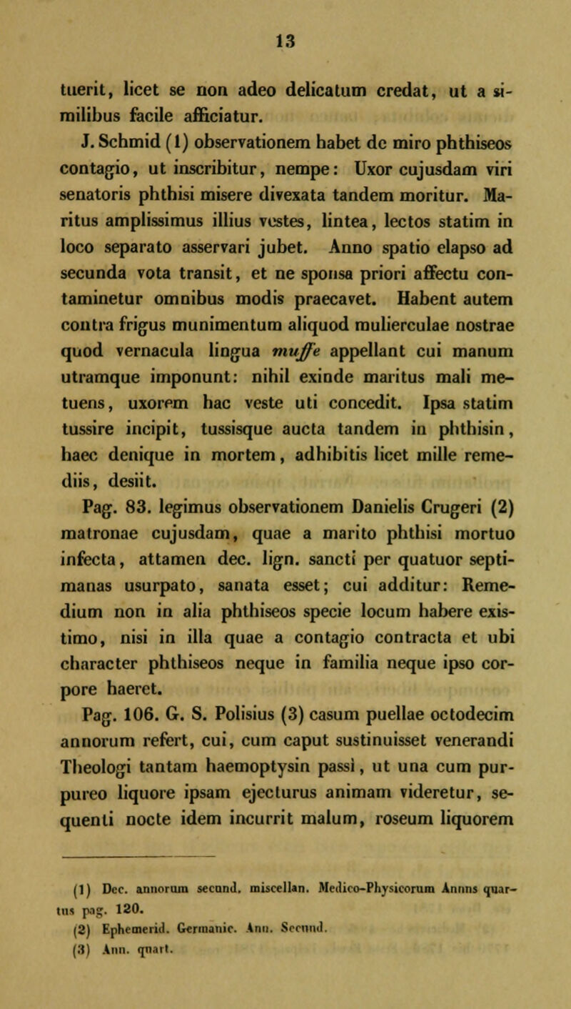 tuerit, licet se non adeo delicatum credat, ut a si- niilibus facile afficiatur. J. Schtnid (1) observationem habet de miro phthiseos contagio, ut inscribitur, nempe: Uxor cujusdam viri senatoris phthisi misere divexata tandem moritur. Ma- ritus amplissimus illius vestes, lintea, lectos statim in loco separato asservari jubet. Anno spatio elapso ad secunda vota tram-.it, et ne sponsa priori affectu con- taminetur omnibus modis praecavet. Habent autem contra frigus munimentura aliquod raulierculae nostrae quod vernacula lingua muffe appellant cui manum utramque imponunt: nihil exinde maritus mali me- tuens, uxorem hac veste uti concedit. Ipsa statim tussire incipit, tussisque aucta tandem in phthisin, haec denique in mortem, adhibitis licet mille rerae- diis, desiit. Pag. 83. legimus observationem Danielis Crugeri (2) matronae cujusdara, quae a raarito phthisi mortuo infecta, attamen dec. lign. sancti per quatuor septi- raanas usurpato, sanata esset; cui additur: Reme- dium non in alia phthiseos specie locum habere exis- timo, nisi in illa quae a contagio contracta et ubi character phthiseos neque in familia neque ipso cor- pore haeret. Pag. 106. G. S. Polisius (3) casum puellae octodecim annorum refert, cui, cum caput sustinuisset venerandi Theologi tantam haemoptysin passi, ut una cum pur- pureo liquore ipsam ejecturus animam videretur, se- quenti nocte idem incurrit malum, roseum liquorem (1) Dec. annorum secand. misccllan. Medico-Physieorum Amiiis qnar- ins p..?. 120. (2) Ephemerid. Germanic. Ann. Sccmid. (3) Ann. rpi.nt.