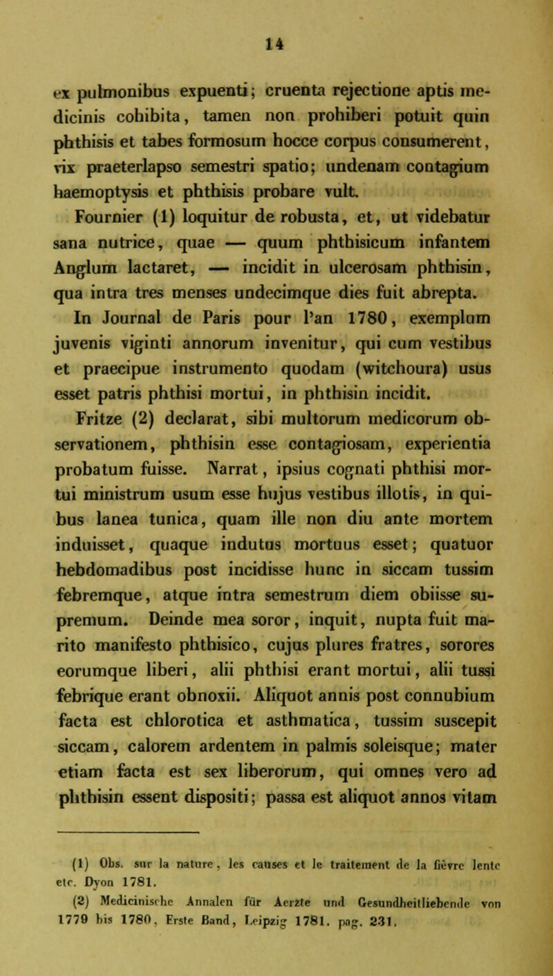 tx pulmonibus expuentij cruenta rejectione aptis ine- dicinis cohibita, tamen non prohiberi potuit quin phthisis et tabes formosum hocce corpus consumerent, rix praeterlapso semestri spatio; undenam contajium haemoptysis et phthisis probare vult Fournier (1) loquitur derobusta, et, ut videbatur sana nutrice, quae — quum phthisicum infantem Anglum lactaret, — incidit in ulcerosam phthisin, qua intra tres menses undecimque dies fuil abrepta. In Journal de Paris pour l'an 1780, exemplum juvenis viginti annorum invenitur, qui cum vestibus et praecipue instrumento quodam (witchoura) usus esset patris phthisi mortui, in phthisin incidit. Fritze (2) declarat, sibi multorum medicorum ob- servationem, phthisin esse contagriosam, expericntia probatum fuisse. Narrat, ipsius cognati phthisi mor- tui ministrum usum esse hujus vestibus iliotis, in qui- bus lanea tunica, quam ille non diu ante mortem induisset, quaque indutus mortuus esset; quatuor hebdomadibus post incidisse hunc in siccam tussim febremque, atque intra semestrum diem obiisse su- premum. Deinde mea soror, inquit, nupta fuit ma- rito manifesto phthisico, cujus plures fratres, sorores eorumque liberi, alii phthisi erant mortui, alii tussi febrique erant obnoxii. Aliquot annis post connubium facta est chlorotica et asthmatica, tussim suscepit siccam, calorem ardentem in palmis soleisque; mater etiam facta est sex liberorum, qui omnes vero ad phthisin essent dispositi; passa est aliquot annos vitam (1) Obs. siir la nature , ]cs causes ct Ic traiterncnt ile la fierrc Ientc etc. Dyon 1781. (2) Medicinisrhc Annalcn fur Aer2te uml Gesundheilliebcmle vnn 1779 his 1780. Erste Band, Leipzig 1781. pog. 231.