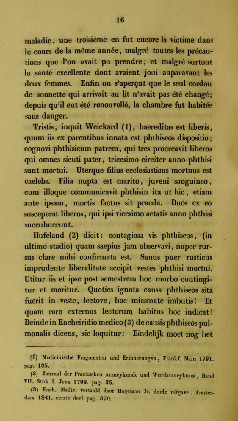 maladie, une troisieme en fut encore la victime daus le cours de la meme ann6e, malgre toutes les precau- tions que l'on avait pu prendre; et malgre surtout la sant6 excellente dont avaient joui auparavant les deux femmes. Enfin on s'apercut que le seul cordon de sonnette qui arrivait au lit n'avait pas ete change; depuis qu'il eut el6 renouvelte, la chambre fut habite> sans danger. Tristis, inquit Weickard (1), haereditas est liberis, quum iis ex parentibus innata est phthiseos dispositio; cognovi phthisicum patrem, qui tres procreavit liberos qui omnes sicuti pater, tricesimo circiter anno phthisi sunt mortui. Uterque filius ecclesiasticus mortuus est caelebs. Filia nupta est marito, juveni sanguineo, cum illoque communicavit phthisin ita ut hic, etiam ante ipsam, mortis factus sit praeda. Duos ex eo susceperat liberos, qui ipsi vicesimo aetatis anno phthisi succubuerunt. Hufeland (2) dicit: contagiosa vis phthiseos, (in ultimo stadio) quam saepius jam observavi, nuper rur- sus clare mihi confirmata est. Sanus puer rusticus imprudente liberalitate accipit vestes phthisi mortui. Utitur iis et ipse post semestrem hoc morbo contingi- tur et moritur. Quoties ignota causa phthiseos sita fuerit in veste, lectove, hoc miasmate imbutis! Et quam raro externus lectorum habitus hoc indicat! Deinde in Encheiridio medico (3) de causis phthiseos pul- monalis dicens, sic loquitur: Eindelijk moet nog het (f) Medieinische Fragmenten nnd Erinncrnngen, Frankf. Main 1791. pag. 185. (2) Journal dcr Praclischen Arzneykunde und Wurdarzneykunst, Band VII. Sluk I. Jena 1799. pag. 36. (3) Ench. Medir. vcrtaald door Hageman Jr. dcrde nitgave. Amsler- dain 1841. eerslc dcel pa». 370.