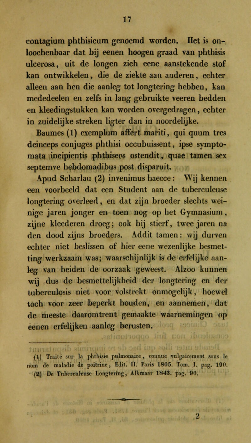 contagium phthisicum genoemd worden. Het is on- loochenbaar dat bij eenen hoogen graad van phtbisis ulcerosa, uit de longen zich eene aanstekende stof kan ontwikkelen, die de ziekte aan anderen, echter alleen aan hen die aanleg tot longtering hebben, kan mededeelen en zelfs in lang gebruikte veeren bedden en kleedingstukken kan worden overgedragen, echter in zuidelijke streken ligter dan in noordelijke. Baumes (1) exemplum affert mariti, qui quum tres deinceps conjuges phthisi occubuissent, ipse sympto- mata incipientis phthiseos ostendit, quae tamen sex septemve hebdomadibus post disparuit. Apud Scharlau (2) invenimus haecce: Wij kennen een voorbeeld dat een Student aan de tuberculeuse longtering overleed, en dat zijn broeder slechts wei- nige jaren jonger en toen nog op het Gymnasium, zijne kleederen droeg; ook hij stierf, twee jaren na den dood zijns broeders. Addit tamen: wij durven echter niet bcslissen of hier eene wezenlijke besmet- ting werkzaam was; waarschijnlijk is de erfelijke aan- leg van beiden de oorzaak geweest. Aizoo kunnen wij dus de besmetlelijkheid der longtering en rler tuberculosis niet voor volstrekt onmogelijk, hoewel toch voor zeer beperkt houdcn, en aannemen, dat de meeste daaromtrent gemaakte waarnemingen op eenen erfelijken aanleg berusten. {U Traile sur la phtliisie pulmonairc, coimuc vulgaircinenl sous lc nom de maladie de poitrine, EJit. II. Paris 1805. Tom. I. pag. 190. (8) Dc Tnbercnlensc Longtering, Alkmaar 1843. pag. 90.