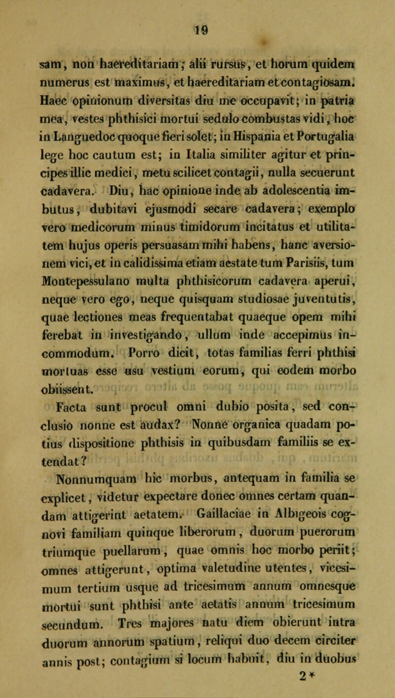 sam, non haereditariam; alii rursus, et horum quidem numerus est maximus, et haereditariam etcontagiosam. Haec opinionum diversitas diu me occupavit; in patria mea, vestes phthisici mortui sedulo combustas vidi, hoc in Lang uedoc quoque fieri solet; in Hispania et Portugalia legc hoc cautum est; in Italia similiter agitur et prin- cipes illic medici, metu scilicet contagii, nulla secuerunt cadavera. Diu, hac opinione inde ab adolescentia im- butus, dubitavi ejusmodi secare cadavera; exemplo vero medicorum minus timidorum incitatus et utilita- tem hujus operis persuasam mihi habens, hanc aversio- nem vici, et in calidissima etiam aestate tum Parisiis, tum Montepessulano multa phthisicorum cadavera aperui, neque vero ego, neque quisquam studiosae juventutis, quae lectiones meas frequentabat quaeque opem mihi ferebat in investigando, ullum inde accepimUs in- commodum. Porro dicit, totas familias ferri phthisi morluas esse usu vestium eorum, qui eodem morbo obiissent. Facla sunt procul omni dubio posita, sed con- clusio nonne est audax? Nonne organica quadam po- tius dispositione phthisis in quibusdam familiis se ex- tendat ? Nonnumquam hic morbus, antequam in familia se explicet, videtur expectare donec omnes certam quan- dam attigerint aetatem. Gaillaciae in Albigeois cog- novi familiam quinque liberorum, duorum puerorum triumque puellarum, quae omnis hoc morbo periit; omnes attigerunt, optima valetudine utentes, vicesi- mum tertium usque ad tricesimum annum omnesque mortui sunt phthisi ante aetatis annum tricesimum secundum. Tres majores natu diem obierunt intra duorum annorum spatium, reliqui duo decern circiter annis post; contagium si locum habuit, diu in duobus 2*