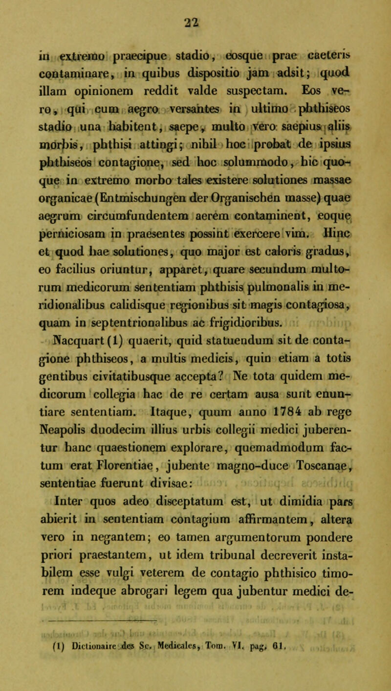 iii ex.tremo praecipue stadio, eosque prae caeteri» contaminare, in quibus dispositio jam adsit; quod illam opinionem reddit valde suspectam. Eos ve- ro, qui cum aegro versahtes in ultimo phthiseos stadio una habitent, saepe, multo vero saepius aliis morbis, phthisi attingi; nihil hoc probat de ipsius phthiseos contagione, sed hoc solummodo, bic quo- que in extremo morbo tales existere solutiones massae organicae (Entmischungen der Organischen masse) quae aegrum circumfundentem aerem contaminent, eoque perniciosam in praesentes possint exercere vim. Hinc et quod hae solutiones, quo major est caloris gradus, eo facilius oriuntur, apparet, quare secundum multo- rum medicorum sententiam phthisis pulmonalis in me- ridionalibus calidisque regionibus sit magis contagiosa, quam in septentrionalibus ac frigidioribus. Nacquart(l) quaerit, quid statuendum sit de conta- gione phthiseos, a multis medicis, quin etiam a totis gentibus civitatibusque accepta? Ne tota quidem me- dicorum collegia hac de re certam ausa sunt enun- tiare sententiam. Itaque, quum anno 1784 ab rege Neapolis duodecim illius urbis collegii medici juberen- tur hanc quaestionem explorare, quemadmodum fac- tum erat Florentiae, jubente magno-duce Toscanae, sententiae fuerunt divisae: Inter quos adeo disceptatum est, ut dimidia pars abierit in sententiam contagium affirmantem, altera vero in negantem; eo tamen argumentorum pondere priori praestantem, ut idem tribunal decreverit insta- bilem esse vulgi veterem de contagio phthisico timo- rem indeque abrogari legem qua jubentur medici de- (t) Dktionairc dcs Sc. Medicalcs, Tora. VI. pag, 01.