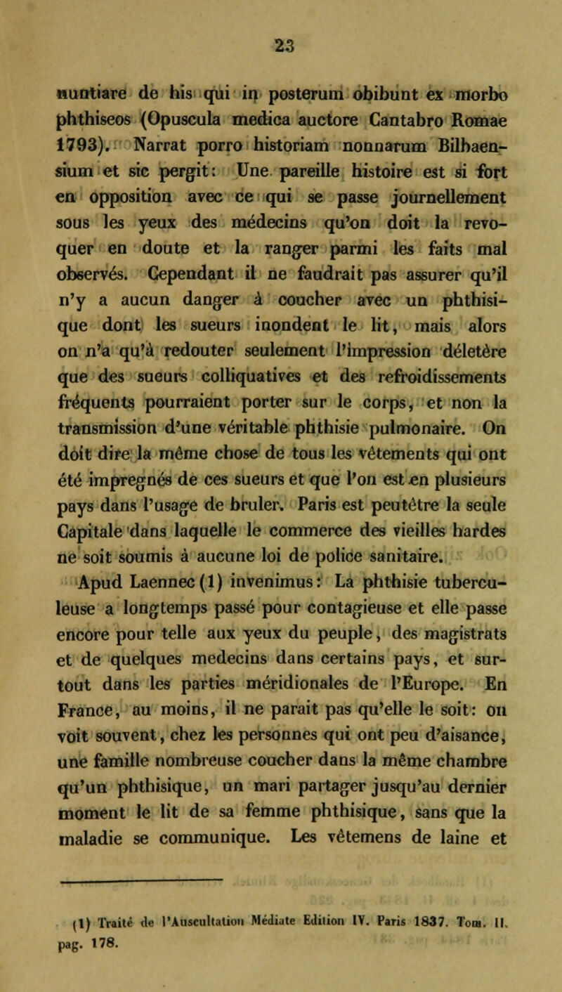 nuntiare de his qui in posterum obibunt ex morbo phthiseos (Opuscula medica auctore Cantabro Romae 1793). Narrat porro historiam nonnarum Bilbaen- sium et sic pergit: Une pareille histoire est si fort en opposition avec ce qui se passe journellement sous les yeux des medecins qu'on doit la revo- quer en doute et la ranger parmi les faits mal observ^s. Gependant il ne faudrait pas assurer qu'il n'y a aucun danger a coucher avec un phtbisi- que dont les sueurs inondent le lit, mais alors on n'a qu'a redouter seulement I'impression deletere que des sueurs colliquatives et des refroidissements fr^quents pourraient porter sur le corps, et non la transmission d'une ve>itable phthisie pulmonaire. On doit dire la meme chose de tous les vetements qui ont el& impregnes de ces sueurs et que l'on est en plusieurs pays dans Tusage de bruler. Paris est peutetre la seule Capitale dans laquelle le commerce des vieilles hardes ne soit soumis a aucune loi de police sanitaire. Apud Laennec (1) invenimus: La phthisie tubercu- leuse a longtemps passe pour contagieuse et elle passe encore pour telle aux yeux du peuple, des magistrats et de quelques medecins dans certains pays, et sur- tout dans les parties meridionales de l'Europe. En France, au moins, il ne parait pas qu'elle le soit: on voit souvent, chez les personnes qui ont peu d'aisance, une famille nombreuse coucher dans la meme chambre qu'un phthisique, un mari partager jusqu'au dernier moment le lit de sa femme phthisique, sans que la maladie se communique. Les vetemens de laine et il) Tnili <le l'Auscul(atioii Mediate Edition IV. Paris 1837. Tom. II. pag. 178.