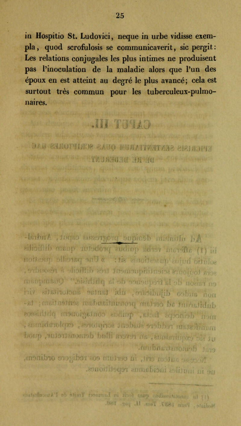 iu Hospitio St. Ludovici, neque in urbe vidisse exem- pla, quod scrofulosis se communicaverit, sicpergit: Les relations conjugales les plus intimes ne produisent pas 1'inoculation de la maladie alors que Pun des epoux en est atteint au degre^ le plus avance; cela est surtout tres commun pour les tuberculeux-pulmo- naires.