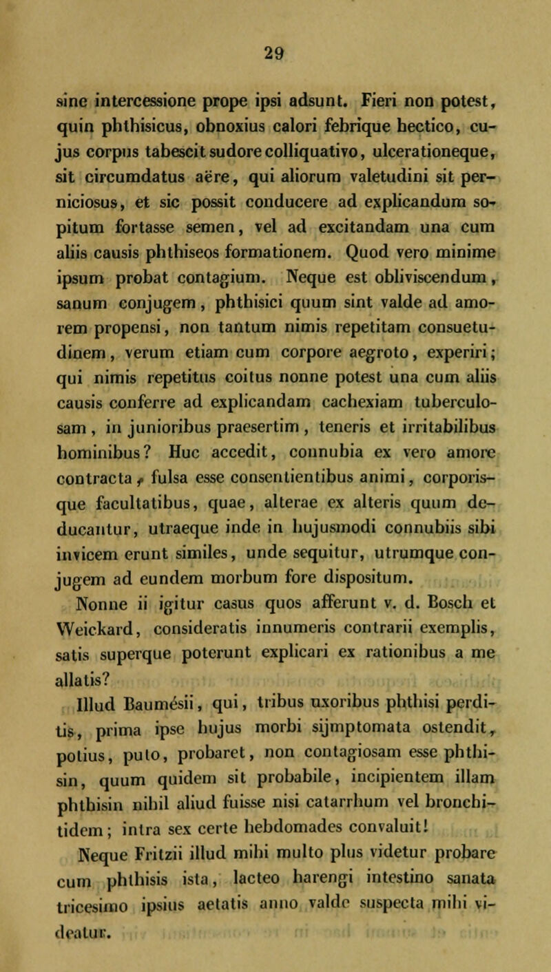 sine intercessione prope ipsi adsunt. Fieri non potest, quin phlhisicus, obnoxius calori febrique hectico, cu- jus corpus tabescit sudore colliquativo, ulcerationeque, sit circumdatus aere, qui aliorum valetudini sit per- niciosus, et sic possit conducere ad explicandum sc- pitum fortasse semen, vel ad excitandam una cum aliis causis phthiseos formationem. Quod vero minime ipsum probat contagium. Neque est obliviscendum , sanum conjugem , phthisici quum sint valde ad amo- rem propensi, non tantum nimis repetitam consuetu- dinem, verum etiam cum corpore aegroto, experiri; qui nimis repetitus coitus nonne potest una cum aliis causis conferre ad explicandam cachexiam tuberculo- sam , in junioribus praesertim , teneris et irritabilibus hominibus? Huc accedit, counubia ex vero amore contracta f fulsa esse consentientibus animi, corporis- que facultatibus, quae, alterae ex alteris quum de- ducantur, utraeque inde in hujusmodi connubiis sibi invicem erunt similes, unde sequitur, utrumque con- jugem ad eundem morbum fore dispositum. Nonne ii igitur casus quos afferunt v. d. Bosch et Weickard, consideratis innumeris contrarii exemplis, satis superque poterunt explicari ex rationibus a me allatis? Illud Baum&ii, qui, tribus nxoribus phthisi perdi- tis, prima ipse bujus morbi sijmptomata ostendit, polius, pulo, probaret, non contagiosam esse phthi- sin, quum quidem sit probabile, incipientem illam phtbisin nihil aliud fuisse nisi catarrhum vel bronchi- tidcm; inlra sex certe hebdomades convaluit! Neque Fritzii illud mihi multo plus videtur probare cum phlhisis ista, lacteo harengi intestino sanata tricesimo ipsius aetatis anno valde suspecta mihi vi- ili.ilur.