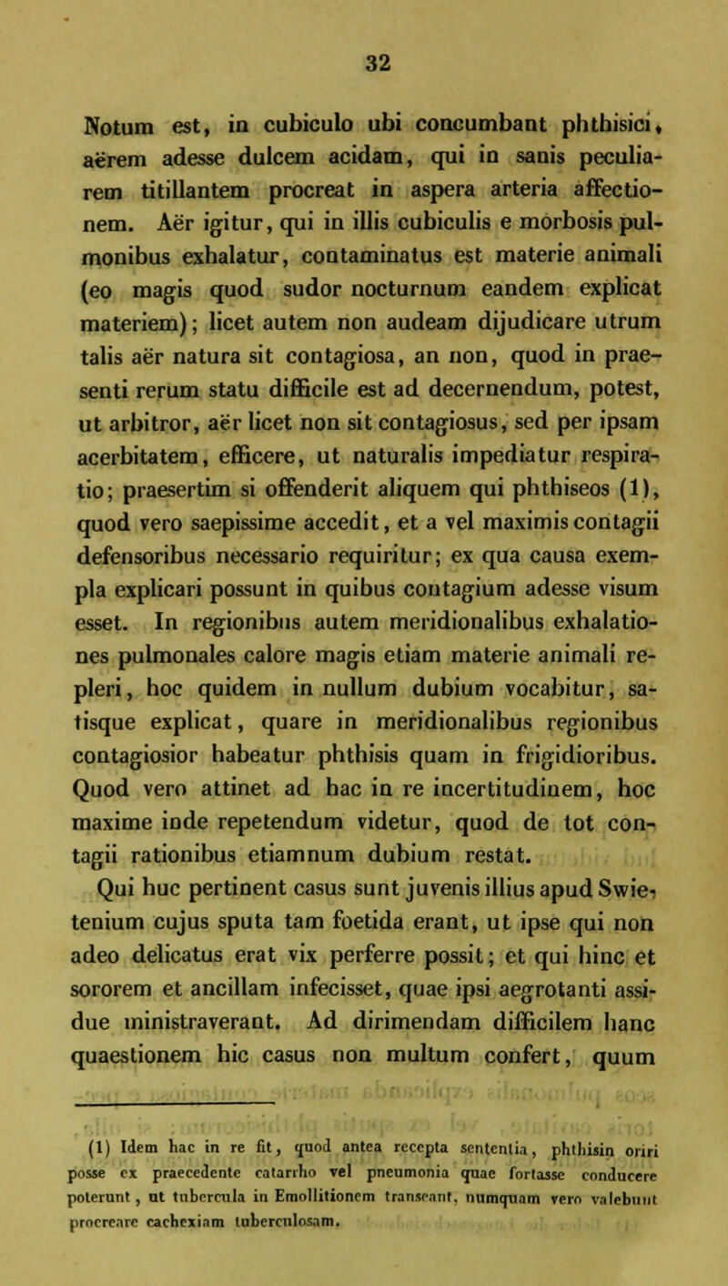 Notum est, in cubiculo ubi concumbant phthisici, aerem adesse dulcem acidam, qui in sanis peculia- rem titillantem procreat in aspera arteria affectio- nem. Aer igitur, qui in illis cubiculis e morbosis pul- monibus exhalatur, contaminatus est materie animali (eo magis quod sudor nocturnum eandem explicat materiem); licet autem non audeam dijudicare utrum talis aer natura sit contagiosa, an non, quod in prae- senti rerum statu difficile est ad decernendum, potest, ut arbitror, aer licet non sit contagiosus, sed per ipsam acerbitatem, efficere, ut naturalis impediatur respira- tio; praesertim si offenderit aliquem qui phthiseos (1), quod vero saepissime accedit, et a vel maximis contagii defensoribus necessario requiritur; ex qua causa exem- pla explicari possunt in quibus coutagium adesse visum esset. In regionibus autem meridionalibus exhalatio- nes pulmonales calore magis etiam materie animali re- pleri, hoc quidem in nullum dubium vocabitur, sa- tisque explicat, quare in meridionalibus regionibus contagiosior habeatur phthisis quam in frigidioribus. Quod vero attinet ad hac in re incertitudinem, hoc maxime inde repetendum videtur, quod de tot con- tagii rationibus etiamnum dubium restat. Qui huc pertinent casus sunt juvenis illius apud Swiei tenium cujus sputa tam foetida erant, ut ipse qui non adeo delicatus erat vix perferre possit; et qui hinc et sororem et ancillam infecisset, quae ipsi aegrotanti assi- due ministraverant. Ad dirimendam difficilem hanc quaestionem hic casus non multum confert, quum (1) Idem hac in re fit, ouod antea reccpta sentenlia, phtliisin oriri posse ex praecedentc eatanho vel pneumonia quae fortasse conducere poterunt, ut tubcrcnla in EmoIIitionem transeant. numcpiam vero valebunt prncrearc cachcxiam tubcrculosam.