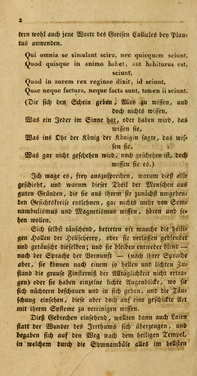 rem tvofjl awd) jene 2Borre beö ©reifen @al(iclc$ bei; tyiaiu tuö anwenden. Qui omnia se simulant scire, nee quiequrm sciunt, üuod quisque in animo habet, £.ut hibiturus est, sciunt, Quod in aurem rex reginae dixit, id sciunt, Quae neque factura, neque facta sunt, tanken ii sciunt. (Die fid; ben &d)tin geben, IßleS -$u roifjen, unb bod; n\d)tö reiften, £Ba6 ein Seber im @inne fyat, ober Ijaben »irb, bae tvijTen fte, 2Ba$ in$ £)l)r ber Zottig ber Königin faßte, tat totf* fett ftc, 2Baö gar ntd;t gefd;el;en wirb, nod; gefdjefjen ift,. bodj wiffen fte eä.) 3d; wage c6, frei; an^nfpredxtt, warum bic$ alfo gefdfriebt, nnb warum biefer Zljtil ber 9ftcnfd;cn anö guten ©ruuben, ^k fte an6 t'brem fte $unäd;ft nmgefeeru t>en Qkfid)t$ttti{t entlegnen, gai* nidjtö mel;r t>on <&cnu nambttli^muS nnb SRagnetiSmuö wiffen, boten nnb fe* f)m wollen. <5\d) felbjt täufcfyenb, betreten oft mand^e bte fyeilu gen Jpatfen ber £ellfel;eret*>, ober ftc vertagen geblenbet wnb getäufd;t biefelben; nnb fte bleiben entweber b'Iinb — ttad) ber ^pradje ber Vernunft — (nad) ihrer ^'•prad&e aber/ fte fbttnen nad; einem fo bellen nnb lid;ten £n- flanb t>ie graufe ginjternig ber $WtaQlid)Uit nid)t extwu gen) ober fte baben einzelne lid;te 2Jua,enblicfe, roo ftc fid) nüchtern befd;auen nnb in fid) geben, nnb tie £aus fdjung etnfefyen, biefe aber bod; auf eine gefd;icfte 2(rt mit tbrem ©t)fleme jn vereinigen roiffen. Dieg ©ebredben einfeljenb, wollten bann audb Kaien flart ber 2öunber be£ Srrtjuhrt fid) überzeugen, nnb begaben ftety anf ben £Beg xxad) bem ^eiligen Semmel, in welkem burdjj bie Somnambule alle$ im bellten