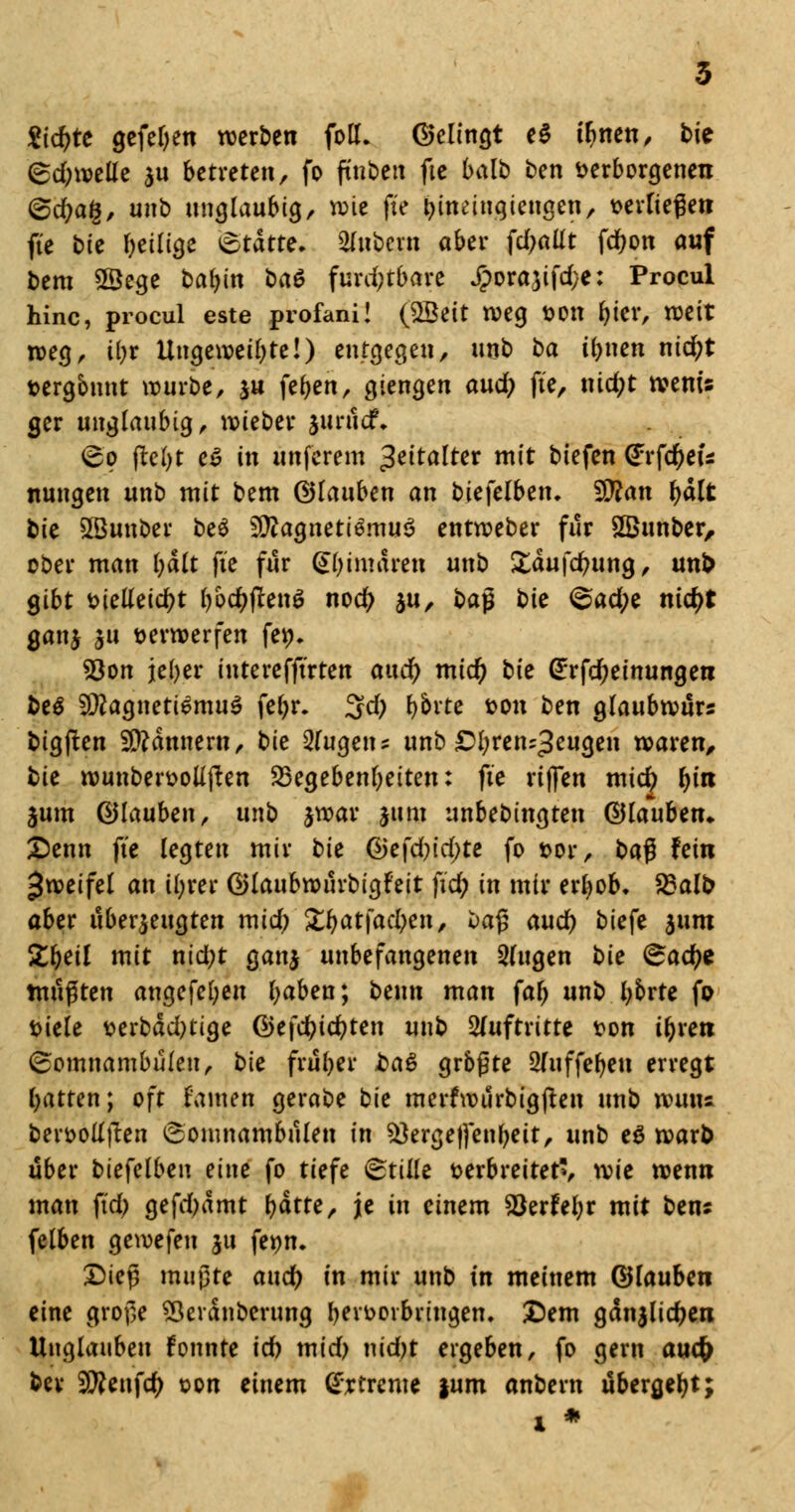 2id)tt gefeljen werben fott. Gelingt e$ tfmen, bte <5d)mttt au betreten, fo ftnbett fte balb ben verborgenen <&d)a§, unb ungläubig, rote fte fcineingiengen, verfielen fte bie ^eilige Statte. Zubern ober \dja\it fdwn auf bem Sßege babin bat furchtbare £ora,3ifd}e: Procul hinc, procul este profani! (£Bett weg von fcter, weit weg, iijt Ungeweil)te!) entgegen, unb t>a ii)nen nid;t vergönnt würbe, ju \?t)tn, giengen and) fte, md;t wenu ger ungläubig, wieber $untcr\ <&o (lebt e$ in ünferem Zeitalter mit btefen (£rf$eu nungen unb mit bem ©lattben an bie\elben. $Ran fyalt bie Sßunbet be$ 3ftagneti3rnu$ entweber für SBunber, ober man l)ält fte für (Sigmaren unb £dufd?ung, unb gibt vielleicht bo$fcen$ nod> ju, ba$ bie <$ad)e nid)t ganj ju verwerfen fev. 53on jeber interefftrten and) mid) bte (Erfc^einungen beä SRagnetiemuS fet>r. 3d; t>brtc von ben glaubwurs bigjten Scannern, bie Eugens unb ^bren^eugen waren, tie wunbervoüjten ^Begebenheiten: fte rtjfen micfy f)in jum (glauben, unb jwar jum unbebingten ©lauben» Senn fte legten mir tie Q)e\d)id)te fo vor, t>a$ fein Zweifel an il;rer ©laubwnrbigfeit fid) in mir er^ob» S3alb aber überzeugten mid; Zt)at\ad)en, oa$ aud) biefe 311m Zfyeil mit nid;t gan$ unbefangenen 3(ugen bie <&ad)e mußten angefel;en baben; beim man fab unb l;brte fp viele verbdd)tige ©efdjicbten unb Auftritte von tbren (Somnambulen, bte früher ba$ grbßte 2(uffeben erregt batren; oft tarnen gerabe bie merfwurbigften unb wum bervollften Somnambulen in SÖergeffenbeit, unb e$ warb über biefelben eine fo tiefe Stille verbreitet», xvie wenn man fxd; gefdjdmt f>dtte, je in einem Söerfebr mit bens felben gewefeu ju fevn. £)teß mtipte and) in mir unb in meinem ©lauben eine grof,e SÖerdnberung b^vovbvingen. £)em gdnjlicfren Unglauben fonnte id) mid) nid)t ergeben, fo gern auefc ber 9tteufcty von einem tjrtrcme |um anbern übergebt;