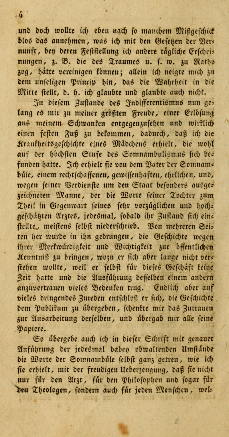 unb bod) wollte id) eben md) fo manchem 9(ttij3gefd)icf Moy baö annehmen, ivae ic^ mit ben GJefegen ber $3er* nimft, bct> beren geftfMung id? anberc taglid)e Erfurts mmgen, 3. 35. bie beö &raumeö u. f. w. 311 Sftatbe 30g, Tratte vereinigen fbnneu; allein id) neigte mid) 311 bem unfeligen ^rinetp tyn, ba$ bie $£al)rbeit in bie Glitte (teilt, b. t). id) glaubte nnb glaubte aud; nid)t. 3n biefem 3ufanbe be$ 3nbifferentiSmuö nun gc^ lang eö mir 311 meinet- grbßten greube, einer Crlbfwtg au6 meinem Scfywanfen entgegenjufe^en unb wirFlid) einen fejten guf 311 befommen, Daburd), bafj id) bie ^ran!l)eitlgefd;id;te eiue$ SÄäbdjeiic? erhielt, bie wol)l auf ber l)öd)|ten @'tufc be6 Somnambulismus ftd) bes funoen l)atte. 3cf) erhielt fte von bem $ater ber ^omnanU bmc, einem red)tfd)a(fenen, gewilfenbaften, el)rlid)eu, unb, wegen fetner 93erbienjte um ben &taat befonberS auSge* jeidmeten 3ftamte, ber bit 2Borte feiner £od)ter jttm Zljtii in Gegenwart feines fefyr vor3Üglid)en unb bod)= (jefd)afcten 2(r$te$, jebeSmal, fobalb iljr ^uftanb fid) eins (teilte.., metftenS felbjl nieberfdjrieb. 93on mehreren 6eis ten ber würbe in iljn gebrungen, bie <25efd>icf>tc wegen tfyrer 3>ter!würbigFeit unb 2Bid)tigFeit 3111* öffentlichen Äeuntnif 311 bringen, W03U er ftd) aber lange nid;t ver* (leben wollte, weil er felbjt für biefeS ®efd;äft feine ^cit Ijattt unb bie 5luSfül)ruug beffelben einem anbern an3tivertrauen \>ieke 23ebenFen trug, (JnbUdp aber auf »ieleS bringenbeS ^ureben entfd)loj3 er fid), bie ®efd)id;re bem ^ublir'um 3U übergeben, fd)enfte mir ba$ $utxaim\ 3ur Aufarbeitung berfelben, unb übergab mir alle feine Rapiere. ©0 übergebe and) id) in biefer Schrift mit genauer 2lnfül)rung ber jebeSmal babey obwaltenben Umflanbc bie 2Borte ber Somnambule felbft ganj getreu, me id) fte erbielt, mit ber freubigen lleber^eugung, ba$ (tcnid)t nur für ben 2(r$t, für ben sjtyilofopben unb fogar für >t« Geologen, fonbern aud) für jeben ???enfd)en, weis