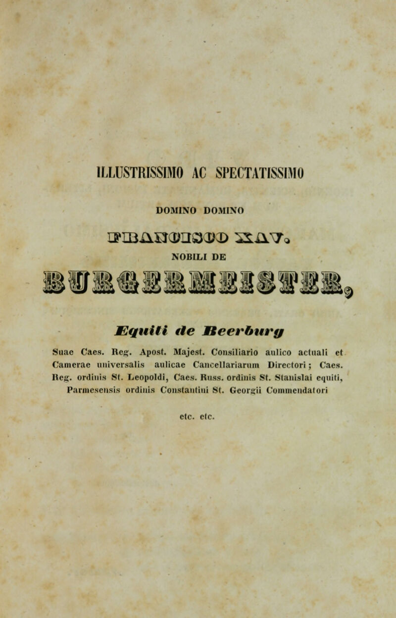 1LLUSTRISSIM0 AC SPECTATISSIMO DOMINO DOMINO NOBILI DE JEquili de Beerbury Suac Caes. Retj. Apost. Majest. Consiliario anlico actuali et Camerae universalis aulicae Caiicellariarum Directori; Cacs. Ilea;. ordinis St. Leopoldi, Cacs. Russ. ordiuis St. Stanislai ei|iiiti, Parmcseusis ordiuis Constantiiii si. Georgii Commendatori ctc. ctc.