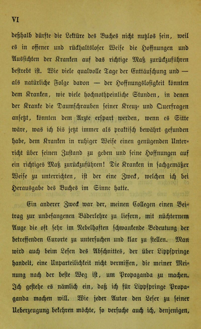 befjfjalb bürfte bie Seftüre be§ 3ud)e3 nid)t nu$(o§ fein, roeil e§ in offener unb rüd()aIt§Iofer 2Beifc bie Hoffnungen unb 9Iu§fid)ten ber ßranfen auf ba§ richtige 99caf4 jurüdäufüfiren beftrebt ift. Sßie Diele qualDotte Sage ber Snttäufdjung unb — al§ natürliche golge baDon — ber Hoffnung»tofigfeit fönnten bem $ranfen, rote Diele Ijodjnotljpeinliefe ©tunben, in benen ber ßranfe bie 3)aumfdjrauben feiner ®reus= unb Querfragen anfetjt, fönnten bem 5trjte erfbart Werben, wenn e§ ©Ute märe, roa§ \a) bis je|t immer als prattifd) beroäfjrt gefunben fjabe, bem ßranten in rufjtger Sffieife einen genügenben Unter= rid)t über feinen 3u[tanb ju geben unb feine Hoffnungen auf ein richtiges iülafj äurüdjufüljren! S)ie ßranfen in fadjgemäfjer 2Beife ju unterrtd)ten, ift ber eine 3roed, toelctjen id) bei Herausgabe beS 33udje§ im ©inne tjatte. Sin anberer 3roed mar ber, meinen Goflegen einen S3ei= trag jur unbefangenen 23äberlef)re ju liefern, mit nüchternem 9Iuge bie oft feb,r im Nebelhaften fd)roanfenbe Sebeutung ber betreffenben (Jurorte ju uuterfudjen unb flar ju ftellen. 9Jcan wirb aua) beim 2efen be§ 2tbfdmitte§, ber über Sippfbringe fyanbelt, eine Unparteiüd)feit nid)t bermiffen, bie meiner 5JJei= nung nad) ber befte 2öeg ift, um ^ßropaganba ju machen. 3d> geftcr)e eS nätnlid) ein, bajj id) für Sippfpringe ?ßropa= ganba machen roiß. 2Die jeber 3tutor ben Sefer ju feiner Ueberjeugung belehren möd)te, fo Derfud)e aud) id), benjenigen,