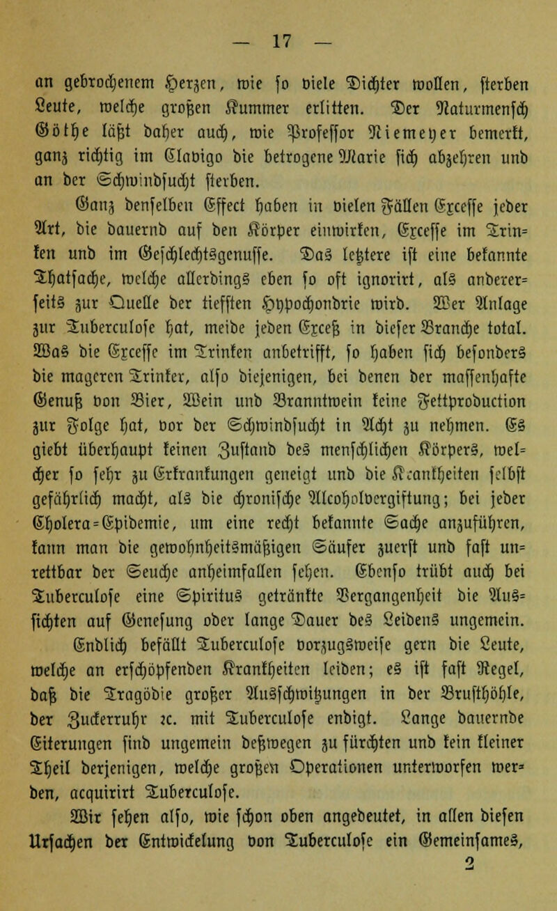 an gebrochenem Jperjen, roie fo biele ®id)ter rooflen, fterben Seute, meiere grojsen Kummer erlitten. ®er 9caturmenfd) ©ött)e fäfjt bafier aud), rote 5ßrofeffor 9iiemet)er bemerk, ganj richtig im Glabigo bie betrogene DJcarie fid) abjefjren unb an ber ©efimmbfudjt fterben. ©anj benfelben (Sffect fjaben in bieten fällen 6r.ccffe jeber 2trt, bie bauernb auf ben Sörper eimuirfen, Sjceffe im %x\n= fen unb im ©efd)led)t§genuffe. ®a§ fcjtere ift eine befannte jtt)atfacf)e, tnefcfje aEerbing§ eben fo oft ignorirt, al§ anberer= feit§ jur Quelle ber tiefften öppoetjonbrie wirb. SSßer Stnlage jur Suberculofe r)at, meibe jeben Gjcejj in biefer 33rancf)e total. 2Ba§ bie Sjceffe im Srinfen anbetrifft, fo I)aben fid) befonber§ bie mageren Printer, alfo biejenigen, bei benen ber maffentjafte ©enufj bou 33ier, SBein unb 23ranntroein feine $eitprobuction jitr ^ofge fjat, bor ber ©djröinbfucfjt in 5td)t ju nehmen. @§ giebt überhaupt feinen 3uftaub be§ menfdt)Iid)en ßörperS, roef= dtjer fo fefjr ju ßrfranfungen geneigt unb bie fi'canfljeiten fctbft gefät)rticr) mad)t, als bie d)ronifd)e 'älfeofjolbergiftung; bei jeber (Spolera=6bibemie, um eine red)t befannte ©adje anäufüfrrcn, fattn man bie getnobnf/eitSmäfjigen ©äufer juerft unb faft un= rettbar ber ©eucfjc antjeimfatten fefjen. Gbcnfo trübt aud) bei 2uberculofe eine ©piritu§ getränftc 9Sergangenf)eit bie 9lu§= fictjten auf ©cnefung ober fange Sauer be§ 2eiben§ ungemein. (Snblid) befällt Suberculofe borjug§ir>cife gern bie Seute, roefcfje an erfdjöpfenben J?ranft)eiten leiben; e§ ift faft Siegel, bafj bie Sragöbie grofjer 91u§fef)tr>ij3ungen in ber Stufttjöfjle, ber guderrufjr JC- m'* Subercufofe enbigt. Sänge bauernbe Eiterungen finb ungemein befjroegen ju fürdrten unb fein fteiner Sfjeil berjenigen, roefcfje großen Operationen unterworfen roer» ben, acquirirt SEubercufofe. 2öir fefjen alfo, wie fct)on oben angebeutet, in äffen biefen Urfadjen ber Sntroidetung bon Subercufofe ein ©emeinfameS,