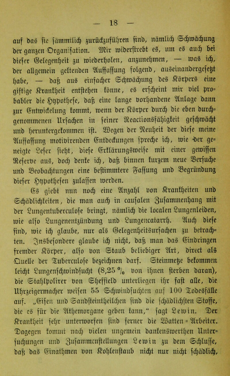 auf ba£ fie fammtlid) jurüdjufü^ren ftttb, nämlicb, ©d)madmng ber ganjen Organifation. 9)cir wibcrftrebt eS, um e§ aud) bei biefer ©elegenfjeit 3U wieberb>len, anäimefmten, — ma§ id), ber allgemein geltenben SMuffaffung folgenb, auSeinanbergefe^t i)abe, — bafs au§ einfacher ©djwadjung be§ SörpcrS eine giftige Äranlfjeit entfielen fönne, e§ erfdjeint mir üiel pro* babfer bie £npotl)efe, bajj eine lange oortjanbene Anlage bann pr (Sntwidetung !ommt, wenn ber Körper burcf» bie eben burd> genommenen Urfadjen in feiner SReactionSfäfyigteit gefcb>äd)t unb bmmtergefommen ift. SZBegen ber SReuljett ber biefe meine Slfuffaffung motiöirenben gntbedungen fpredje id), wie -ber ge= neigte Cefer fietjt, biefe @tftärung§weife mit einer gewiffen SReferbe au§, bod) benfe id), bajj binnen furäcm neue Sßerfudje unb 33eobad)tungen eine beftimmtere Raffung unb Sßegrünbung biefer ^npotljefen julaffen werben. 6§ giebt nun nod) eine 5tnäal)l Don Kranftjeiten unb ©djäblidjteiten, bie man aud) in caufalen 3ufammenf)ang mit ber Sungeniuberculofe bringt, nämlid) bie localen Sungenleiben, wie alfo Sungenentjünbung unb Sungencatarrf). 9ludj biefe finb, mie id) glaube, nur al§ ©elegenfjeit3urfad)en ju betrad> ten. 3n§befonbere glaube id) nidji, bafj man ba§ Einbringen frember Körper, alfo üon ©taub beliebiger 3lrt, birect al5 ■Duelle ber SEuberculofe bekämen barf. ©teinmetje be!ommen teid)t 2ungenfd)Wtnbfud)t (8,25 °/0 öon ilmett fterben baran), bie ©taljlpotirer öon ©Ijeffietb unterliegen tt)x faft alle, bie U^räeigermacfjer weifen 55 ©d)Wiubfud)fen auf 100 ^obeSfiille auf. „©ifen unb ©anbfteintljeildjen finb bie jd)ciblid)ften ©toffe, bie e§ für bie 9ttljemorgane geben fann, fagt Semin. ®er Kranfljeit feljr unterworfen finb ferner bie SBatten = Arbeiter, dagegen fommt nad) Dielen ungemein banfenSmertf)en Unter* fudjungen unb 3ufammcnftellungen Sewin ju bem ©djluffe, bafj ba§ (Sinatijmen öon Koljlenftaub nid)t nur nid)t fdjablid),