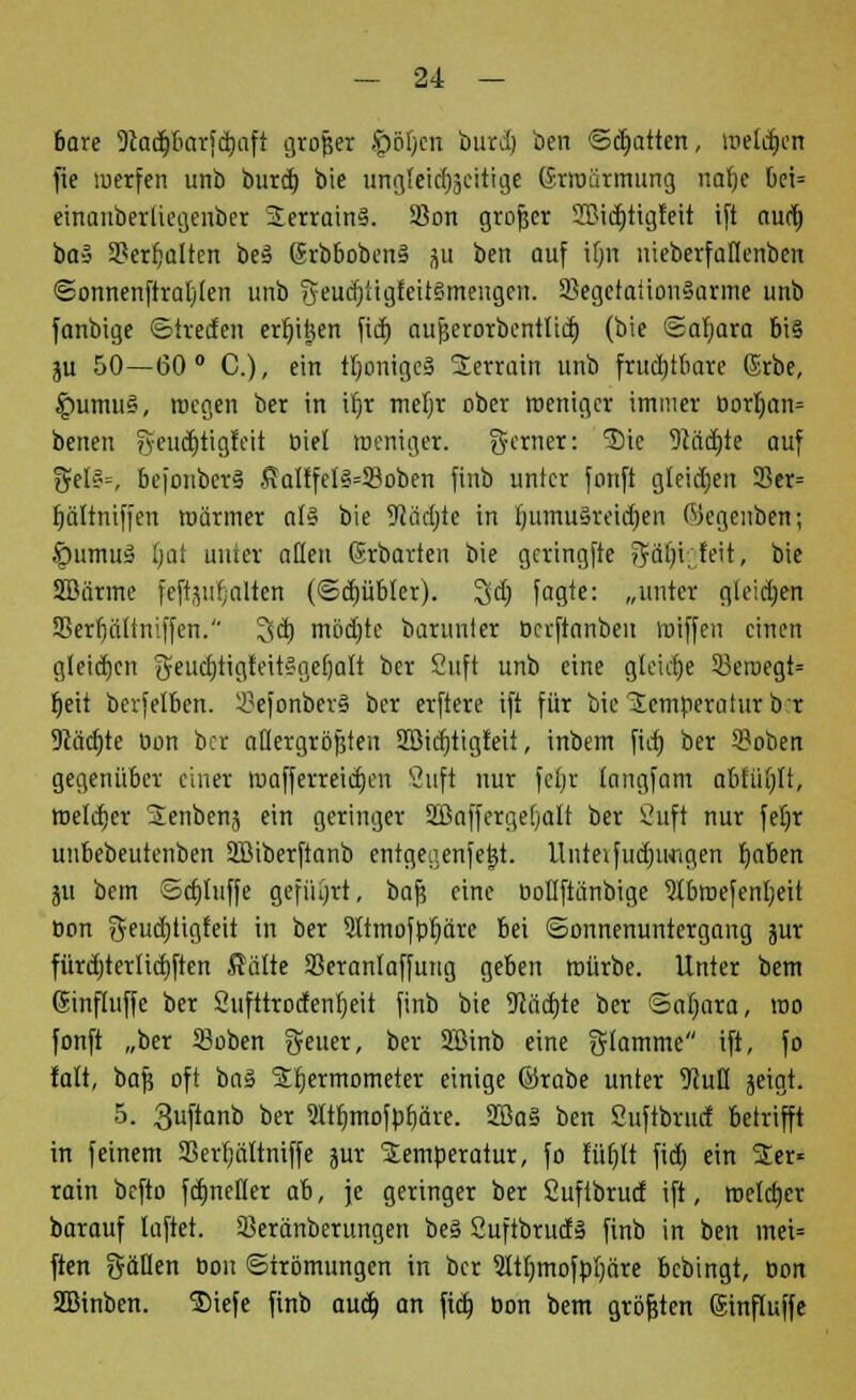 6are Dtadjbarfdmft großer £)öl)cn burd) ben Statten, weldjen fie werfen unb burd) bie ungleidfoeftige Erwärmung nafje bei= einanberüegenbcr 2errain3. $on großer 2Bid)tigfeit ift aud) ba§ 23err)alten beä 6rbbobcn§ ju ben auf it)n nieberfaflenbeit ©onnenftraljlen unb geudjttgfeitSmengen. 9Segetaiion§arine unb fanbige Streifen ertjitjen fid) aujjerorbentltd) (bie Safyara bi§ ju 50—60° C), ein tfyonigeä SEenaiti unb frud;tbare ßrbe, £mmu§, megen ber in i!t)r mefyr ober weniger immer borI)an= benen ?vendE>tigfoit biet weniger, ferner: 'Sic 9Mdjte auf gel?-, bejonberS Kalffel3=S8oben finb unter fonft gleiten 33er= ijältniffen roärmer al§ bie Dtädjte in ((umusreidjen Wegenben; ■Öumuä tjat unter allen Srbarten bie gcringfte 3?ür)iofett, bie SBiirme feftjulfjalieri (Sdjübfer). 3id; fagte: „unter gleiten 35erf)öltniffen. 3dj mödjtc barunter öerftanben wiffen einen gleichen $eud)tigteit§ge()alt ber Suft unb eine gleiche 33eroegt= f)eit berfelben. 2?efonber§ ber erftere tft für bie Temperatur br 9Jäd;te oon ber allergrößten Sßidjttgfeit, inbem fid) ber 5?oben gegenüber einer wafferreidjeu Bufi nur fer)r (angfam abfüllt, roeldjcr Senbenj ein geringer SBaffergefyalt ber Suft nur feljr unbebeutenben SBiberftanb entgeaenfetjt. llittetfudjimgen fjaben ju bem Schliffe geführt, baf} eine öotlftünbige Stbwefentjeit oon $eud)ügfeit in ber 3ttmofpr)äre bei Sonnenuntergang jur fürd)terlid)ften Kälte SSeranlaffung geben würbe. Unter bem (Sinfluffe ber Sufttrotfenljeit finb bie 9iäd)te ber ©aljara, wo fonft „ber Soben geuer, ber SBinb eine gtamme ift, fo falt, baf? oft bn§ Sttjermometer einige ©rabe unter 9iull geigt. 5. 3uftanb ber Sltt)mofpt)äre. 2Ba§ ben Suftbrud betrifft in feinem SSerr/ättniffe jur Temperatur, fo lüfjlt fid) ein Ter- rain befto fcfjnefler ah, je geringer ber Suftbrud ift, welcher barauf lüftet. Sßeränberttngen be§ 2uftbrud§ finb in ben inei= ften gälten bon Strömungen in ber 3ItIjmofpt)äre bebingt, Don 2Birtben. Siefe finb aud) an fid) bon bem größten (Sinfluffe