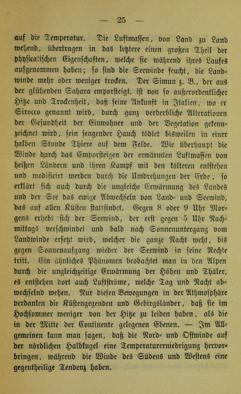 auf bie Temperatur. Sie Suftmaffen, bon Sanö ju 2anb wetjenb, übertragen in ba§ leitete einen großen £r)eil ber pr)öfica(ifd)en Eigcnfdjaften, weldje fic wär)renb if;re§ 2aufe§ aufgenommen fjaben; fo finb bie Seewinbe feucht, bie 2anb= winbe met)r ober weniger trocfen. 3)er ©imun 5. 23., ber au§ ber glüt)enben Sat)ara emporftcigt, ift oon fo aufjerorbentlidjer £ij3e unb SLro(fenr)eit, bafj feine ?lnfunft in Italien, wo er ©irocco genannt wirb, burd) gatij t>erberb(id)e Alterationen ber ©efunbljeit ber Einwofmer unb ber Vegetation gefenn= jeidjnet wirb, fein fengenber £aud) tobtet bisweilen in einer Ijalben ©tunbe Jljiere auf bem ?Ve(be. 2Bie überhaupt bie SBinbe bjurct) ba§ Emporfteigen ber erwärmten Suftmaffen Oon t)eif;en Sänbcrn unb iljren ffampf mit ben faireren entftet)en unb mobificirt werben burdfj bie Umbrefmugen ber Erbe, fo erftärt fid) auct) burd) bie ungleiche Erwärmung be§ SanbeS unb ber ©ee ba§ ewige ?(bwed)fe(n bon 2aub= unb ©ecwinb, ba§ auf allen Stiften ftatifinbct. ©egen 8 ober 9 Ut)r Wox* genS erljebt fid) ber ©eeminb, ber erft gegen 5 Ubr yiafy mittags berfdjwinbet unb batb nad) Sonnenuntergang bom Sanbwinbe erfe|t wirb, weld)er bie ganje 9?ad)t wet)i, bis gegen Sonnenaufgang wieber ber ©ecwinb in feine 9led)te tritt. Gin uf)n(id)eS Vfjänomen beobachtet man in ben Sllpen burd) bie ungleichseitige Erwärmung ber Jpöfjeu unb 2r)äler, e§ entfielen bort aud) Suftftröme, meld)e 5Eag unb 9tad)t ab= wedjfelnb wel)en. 9?ur biefen Bewegungen in ber 9ltt)mofpr)äre berbanfen bie Süftengegenben unb ©ebirgSlänber, baf? fie im $od)fommer weniger bon ber §i|e ju leiben fjaben, als bie in ber 9JJitte ber Gonttnente gelegenen Ebenen. — 3im 51H= gemeinen fann man fagen, bafj bie 9iorb= unb Oftminbe auf ber nörbtid)en £)atbfugel eine Stemperaturerniebrigung fjertwr» bringen, mäfjrenb bie SBtnbe be§ ©übeuS unb 2ßeftenS eine gegenteilige Senbenj fwben.