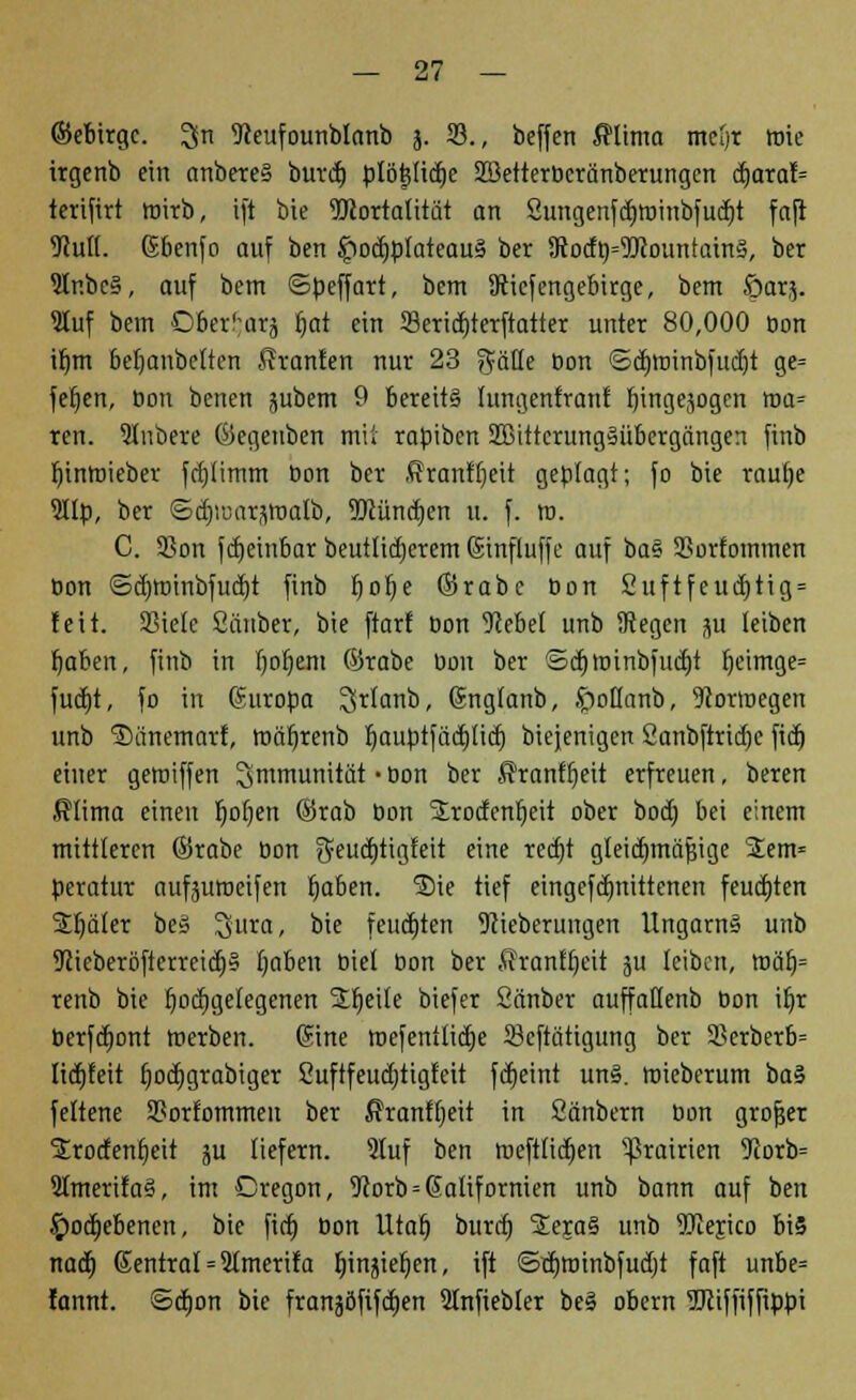 ©ebirgc. 3n Seufounblanb j. 23., beffen $tima metjt wie irgenb ein anbereS burdj blö|li<f)e SBetterbcränberungen äjaxab terifirt wirb, ift bie ^Mortalität an Sungenfdjroinbfudjt faft Mull, ßbenfo auf ben £ocf)bIatcau§ ber 3tocfb=9Jcountain§, ber 2lr.be§, auf bem ©beffart, bem SRicfengebirge, bem öarj. Stuf bem 06er';arj f)at ein 33ericf)terftatter unter 80,000 bon if)m beljanbctten Äranfen nur 23 gälte Oon ©djroinbfudjt ge= fetjen, bon benen jubem 9 bereits lungenfranf fiingejogen roa= ren. Slubere ©egeuben mit rabiben SBittcrungSübergängen finb rjtnroieber fctjtimm bon ber ßranffjeit geblagt; fo bie raufje 5Ilb, ber ©djiüarjtföalb, iDlüncfjen u. f. ro. C. SSon fdjeinbar beutticf)crem (Sinfluffe auf ba» Sorfommen bon <Sd)tbinbfuct)t finb Ijotje ©rabc bon 2uftfeud)tig = feit. SSietc Sauber, bie ftarf bon Sebef unb Segen su leiben fjaben, finb in Ijotjem ©rabe bon ber ©djtninbfucf)t fjeimge= fud)t, fo in Europa ^rtanb, Grngtanb, ipottanb, Sortuegen unb ^änemart, tbäfjrenb r)auptfärf)ticf( biejenigen Sanbftridje fid) einer gemiffen Immunität • bon ber ßranftjeit erfreuen, beren ßtima einen Ijofyen ©rab bon SErodenfjcit ober boct; bei einem mittleren ©rabe bon $eud)tigfeit eine redjt gleidmtäfsige Sem« beratur aufjuroetfen tjaben. ®ie tief eingefdjnittenen feuchten Später beS Sura, bie feuchten Sieberungen Ungarn» unb 9cieberöfterrcid)§ (jaben biet bon ber Äranffjeit ju leiben, roäf)= renb bie hochgelegenen Süjetfe biefer Sänber auffatlenb bon it)r berfd)ont merben. (Sine roefenüictje 23cftätigung ber 35erberb= Itdjfeit fjocfjgrabiger 2ufifeud)tigfeit fdjeint un§. roieberum i>tö fettene 3?orfommen ber ßranftjeit in Sänbern bon grofjer Srotfentjeit ju liefern. Stuf ben njefttidjen gramen 9!orb= SKmerifaä, im Cregon, Sorb = @atifornien unb bann auf ben £)od)ebencn, bie firf) bon VLtat) burd) Seja§ unb TOejico bi§ naä) ßentrat = Stmerifa Ijinjieljen, ift ©tt)tbinbfud)t faft unbe= fannt. ©djon bie franjöfifctjen Slnfiebter be§ obem TOffiffibbi