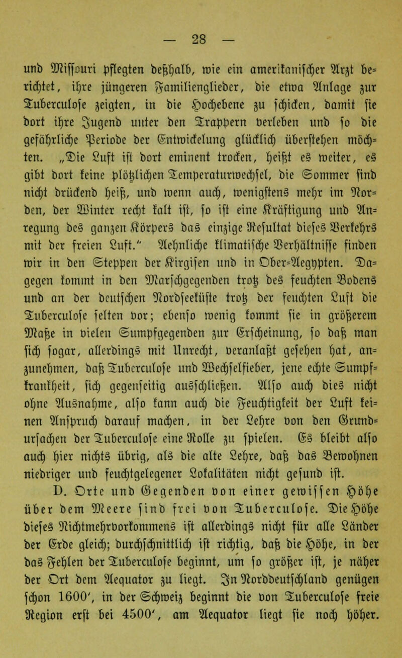 unb TOiffcuri pflegten bejjljalb, wie ein amerifanifdjer ?lrjt be= ridvtet, tfjre jüngeren ftamiliengliebcr, bie etma Einlage jur Suberculofe geigten, in bie £od)ebene ju fcbjden, bamit fie bort ifjre Jiugcnb unter ben Trappern »erleben unb fo bie gefäbjlidjc ^eriobe ber (Sntroidelung glürflidj überftefjen möd)= ten. „®ie Suft ift bort eminent troden, Ijeifjt e§ weiter, e§ gibt bort feine ptöfjlidjcn SScmperaturroecljfel, bie ©ommer finb nidrt brüdenb Ijeifs, unb menn aud), roenigftenS mef)r im 5cor= bcn, ber SBinter recrjt fnlt ift, fo ift eine Kräftigung unb 9ln= regung be§ ganjen Körpers ba§ einige SHcfuItat bicfeä 93erfet)r§ mit ber freien ßuft. 9termli<r)e flimatifdje SSerljäftniffe finben mir in ben Steppen ber Kirgifen unb in Obcr=51cgr;pten. 'Sa= gegen fomint in ben 9Jiarjd)gegenben tro| be§ feuchten 33oben§ unb an ber beutfdjen 9corbfeetüfte trotj ber feudjten Cuft bie Subcrculofe feiten cor; ebenfo menig tommt fie in größerem TOafje in bieten ©umpfgegenben jur ©rfdjeinung, fo baf5 man fidj fogar, oüerbingä mit llnredvt, beranlafst gefefjen r)at, an= junefvmert, baf? Subcrculofe unb 2öed)felfieber, jene ecrjte Sumpf= franffjeit, fid) gegenseitig auSfdjliejjert. 91Ifo aud) bie§ nid)t olme SluSnafjme, alfo fann aud) bie iyeud)tigfeit ber fiuft fei= nen 5tnfpruct) barauf madjen, in ber £ef)re oon ben ©rimb= urfadjen ber Suberculofe eine 3toüe ju fpielen. 6§ bleibt alfo aud} f)ier nid)t§ übrig, als bie alte Setjre, bafs ba§ 33eroolmen niebriger unb feudrtgelegener Sofalitäten nidjt gefunb ift. D. Orte unb ©egenben Don einer geroiffen £>öf)e über bem Weere finb frei Bon Slubercutofe. ®ie Jpbfje biefe§ 9}id)tmef)rborfommen§ ift aflerbing§ nidjt für aüe Sänber ber Grbe gleid); burdjfcfmittlid) ift ridvtig, bafj bie £)öf)e, in ber ba§ gefjlen ber SLuberculofe beginnt, um fo größer ift, je näfjer ber Ort bem Stequator ju liegt, 3in 9corbbeutfd)lanb genügen fd}on 1600', in ber ©diroeij beginnt bie oon 2ubercuIofe freie JRcgion erft bei 4500', am SIequator liegt fie nod) tjötjer.