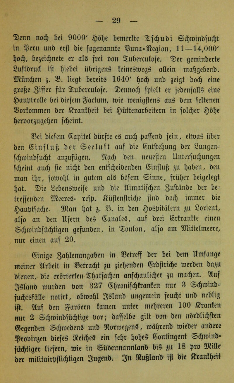 Senn nodj bei 9000' £ölje bemerftc Sfdjubi ©dmrinbfudfjt in 5ßeru unb erft bie fogenannte ^3una=9Jegion, 11—14,000' i)o&), bejeidmete er al§ frei Don Subercutofe. Ser geminberte Suftbrucf ift tjiebei übrigen? feine§roeg§ aHein mafjgebenb. TOündjen j. 33. liegt bereits 1640' Ijod) unb jeigt bod) eine grofje 3'ffet^ fur Suberculofe. Sennod) fpielt er {ebenfalls eine Hauptrolle bei biefem factum, roie roenigftenS auS bem feltenen 33orfommen ber ßranfljeit bei Hüttenarbeitern in foldjer SQöfy JjerDorjugeljeit fdjeint. 33ct biefem Kapitel bürfte eS aud) paffenb fein, etroaS über ben (Sinflup ber ©eeluft auf bie gntftetjung ber 2ungen= fd)roinbfud)t anjufügen. Waa) ben neueften Unterfud)ungen fdEjetnt audj fie nitfjt ben entfdjeibenben ginflujj 311 f>aben, ben man iljr, forooljt in gutem als böfem ©inne, früher beigelegt Ijat. Sie 2eben§weife unb bie flimatifdjen 3uftänbe ber be= treffenben 9fteereS= refp. fiüftenftricfje finb bod) immer bie Hauptfadje. Wlan Ijat 3. 23. in ben £)oSpitälern ju Sorient, alfo an ben Ufern beS GanaleS, auf brei ßrtrantte einen ©djtoinbfüdjtigen gefunben, in Soulon, alfo am TOttelmeere, nur einen auf 20. einige 3af)Ienangaben in Setreff ber bei bem Umfange meiner Arbeit in 93etrad)t gu äietjenben grbfiridje werben baju bienen, bie erörterten Stjatfadjcn anfdmulidjer ju machen. Qluf 3Stanb mürben Don 327 Sljromfdjtranfen nur 3 ©d)minb= fudjtsfäüe notirt, obroob,! ^Slanb ungemein feuctjt unb neblig ift. 9luf ben Färbern tarnen unter mehreren 100 Fronten nur 2 ©djroinbfüdjtige oor; baffelbe gilt Don ben nörblicrjften ©egenben ©djroebenS unb 9tortoegen§, roäljrenb roieber anbere ^toüinjen biefeS ÜteidjeS ein feljr IjotjeS Kontingent ©cb>inb= füd>tiger liefern, roie in ©übermannlanb bis ju 18 pro SJUfle ber mititairpflid)tigen Sugenb. $n föufilanb ift bie ftranffcü