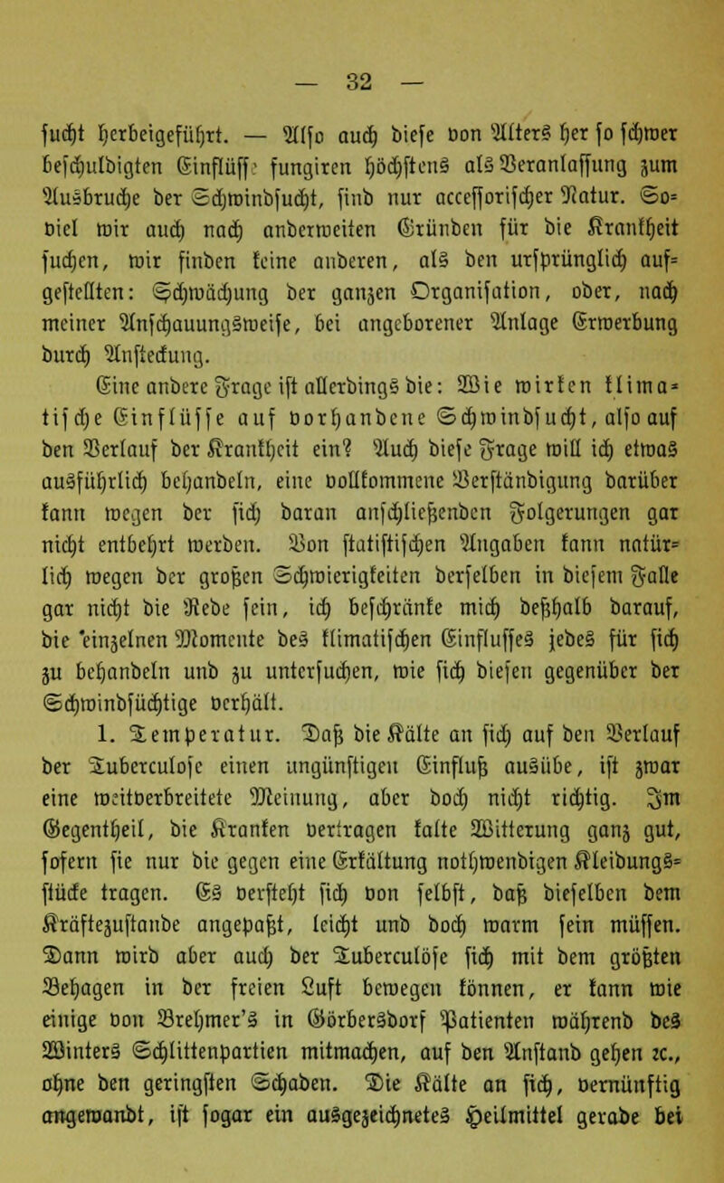 fudjt Ijerbeigefüfjrt. — lifo aud) biefe öon 31fter§ r)er fo ferner 6efd)ulbigten ßmfläffe fungircn r;öct)ftcii§ als Seranlaffung jum 5fusbruä)e ber 2d)roinbfud)t, finb nur accefforifdjer üftatur. So= oiel mit aud) nad) anberroeiien (Srünben für bie firanfc)eit fudjen, mir finben feine anbeven, al§ ben urfbrünglid) auf» gepellten: ^d)mäd)img ber ganjen Organifation, ober, nad) meiner 5(nfd)auung§meife, bei angeborener Anlage Srroerbung burd) 5tnfiedung. Eine anbete groge ift oHerbingS bie: 2Bie mir Jen Hima» tifdje Ginffüffe auf öorfjanbcne ©d)roinbfud)t, alfo auf ben SSerlauf ber ßrantljcit ein? sHud) biefe §tage roiü id) etroa§ au§fül)rliä) bcijanbeln, eine ßolifommene ißerftänbigung barüber fann wegen ber fid) baran anfdflicfjenbcn Folgerungen gar nid)t entbehrt merben. 5Bon ftatiftifdjen Mitgaben fann natüt= Iid) megen ber großen odvroierigfeiten berfelben in biefem g-alle gar nia)t bie 5Rebe fein, id) befd)ränfe mid) beßfjalb barauf, bie 'einjelnen Momente be§ flimatifcfjen 6influffe§ jebe§ für fid) ju befjanbeln unb ju untcrfud)en, mie fid) biefen gegenüber ber ®d)roinbfütt)tige ücrfjäft. 1. Temperatur. ®afj bie $älte an fid) auf ben Serlauf ber Suberculojc einen ungünftigeu Ginflufs ausübe, ift äroar eine meitberbreitete 2)ieiuuitg, aber bod) nid)t rid)tig. ^m ©egentfjeil, bie firanfen beriragen falte Sßitterung ganj gut, fofent fie nur bie gegen eine (Srfäftung nottjroenbigen $leibung§= ftüde tragen. @§ öerfteljt fid) Don felbft, bafj biefelben bem ßräftejuftanbc angebaut, lcid)t unb bod) marm fein muffen. 2)ann mirb aber aud) ber Stubercutöfe fid) mit bem größten Setjagen in ber freien Suft beroegen fönnen, er fann mie einige oon 33rel)tner'§ in ©örberäborf Patienten roäljrenb beä 2öinter§ ©djliitenbartien mitmad)en, auf ben Slnftanb gef)en it., ofjne ben geringften @d)aben. ®ie Säfte an fid), öernünftig angeroanbt, ift fogar ein au§geäeid)nete§ £eif mittel gerabe bei