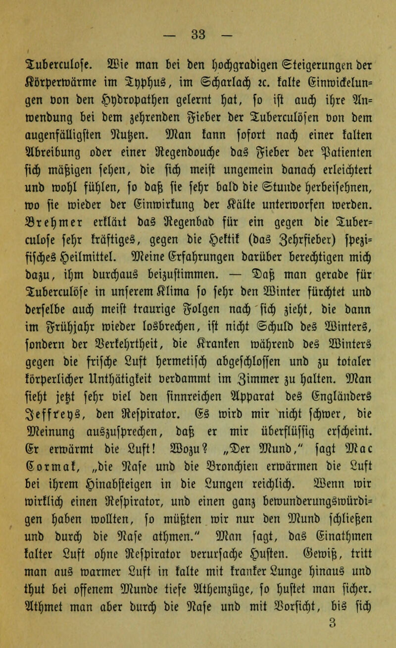 Suberculofe. 2ftie man bei bcn Ijocfjgrabigen Steigerungen ber ßörpermärme im 2t)pr)u§, im ©djarlaä) ic. falte (5inroidefun= gen öon ben £>ßbrofjatr)en gelernt l)at, fo ift auct) ifjre 9In= roenbung bei bem ä^tenben Sieber ber SEubercuföfen Don bem augenfälligften iJiu^en. 9Jcan fann fofort nacl) einer falten SIbreibung ober einer Jcegenboucfje ba§ Sieber ber Patienten fi<| mäßigen fefjen, bie fict) meift ungemein banacb, erleichtert unb roofjl füllen, fo bafj fte fefjr balb bie ©tuube ijerbeifefjnen, roo fie mieber ber Sinroirfung ber Äälte unterroorfen werben. 23rel)mer erfläit ba§ 9tegenbab für ein gegen bie SEuber= culofe fefjr fräftige§, gegen bie Jjpeftif (ba§ 3e^rficber) fpeji= fifctjeS Heilmittel. iDJeine Erfahrungen barüber berechtigen mieb, baju, ifjm burcfjauS beiäuftimmen. — ®afj man gerabe für Suberculöfe in unferem fflima fo fefjr ben SBinter fürdjtet unb berfelbe auef) meift traurige Solgen nacb, fieb, jie^t, bie bann im S*üf)iafjr roieber Io§brecfjen, ift nidEjt ©djufb be§ 2öinter§, fonbern ber 3ierter)rtt)eit, bie Sranfen mäfjrenb be§ 2öinter§ gegen bie frifcfje Suft fjermetifet) abgesoffen unb ju totaler förperlicrjer Untljätigfeit oerbammt im 3'mmer 3U galten. 5Kan fiefjt jejjt fefjr trief ben finnreidjen Apparat be§ @ngfänber§ Igefftepä, ben Diefpirator. 6§ wirb mir nidjt ferner, bie SJJeinung au§äufpred)en, bafj er mir überflüffig erfcfjeint. 6r ermarmt bie Suft! 2Boäu? „$er TOunb, fagt 9Kac Sormaf, „bie 9tafe unb bie Sroncfjieu ermannen bie Suft bei ifjrem ipinabfteigen in bie Sungen reidjtid). SBenn mir roirflid) einen iRefpirator, unb einen ganj berounberungäroürbi= gen fjaben moHten, fo müfjten mir nur ben ÜKunb fdjfiefjen unb burd) bie 5Jafe atf)men. 9ttan fagt, ba§ (Sinatfjmen falter Suft of;ne iRefpirator üerurf ad)e Ruften, ©eroip, tritt man au§ marmer Suft in falte mit franfer Sunge b,inau§ unb tfmt bei offenem 9Runbe tiefe Sttfjemjüge, fo t)uftet man fidjer. 3ttf)met man aber burdfj bie 9?afe unb mit 5Borfid)t, bi§ fid) 3