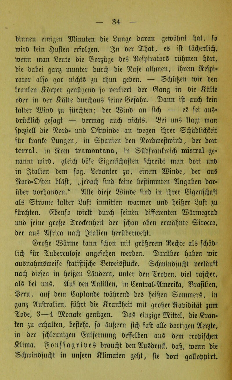 binnen einigen Minuten bie Sunge bctran gewöhnt fmt, fo wirb fein öuften erfolgen, ^n ber 2fwt, e§ ift fädjerlid), menn man Seute bie SSotjüge be§ IRcfpiratorS rühmen J)ört, bie babei ganj munter btfri$ bie 9Jafe atfjmen, ifjrem 5ftefpi= rator alfo gar nicfjt§ 511 tfmn geben. — ©djüjjen mir ben fronten Körper genftgenb fo ucrliert ber ©ang in bie $älte ober in ber teilte buräjauS feine ©efaljr. T>ann ift audj fein falter SBinb ju fürdjten; ber Sßinb an ftdj — e§ fei au§= brücflidj gefagt — öermag auef) ntct)t§. Sei un§ flagt man fCe^icH bie 9?orb= uub Oftroinbe an megen ibjer ©äjäblidjfcit für franfe Sungen, in Spanien ben 9torbroeftroinb, ber bort terral, in 9tom tramontana, in ©übfranfreieb, raistral ge= nannt mirb, gleid) böfe ©igenfcfyaften fcf>reifet man bort unb in Italien bem fog. Seöanter ju, einem 2Binbe, ber au§ 5torb=Often btäft, „jebodj finb feine beftimmten Angaben bar= über borrjanben. Me biefe SBinbe finb in ifjrer Sigenfd)aft al§ ©tröme falter Suft inmitten marmer unb fjeißer Suft jw fürchten, ©benfo wirft burd) feinen bifferenten üßärmegrab unb feine grofje Srodentjeit ber fcfjon oben erroäfjnte ©iroeco, ber au§ 9tfrica nad) Italien berüberroefjt. ©rof?e Sßärme fann fdjon mit größerem 5Red)te al§ fd)äb= lieb, für ^uberculofe angefeb,en merben. darüber I)aben mir au§nal)m§meife ftatiftifd)e 33etr>ei§ftüde. ©djroinbfudjt berläuft nad) biefen in r)eif$en Säubern, unter ben Großen, biel rafdjer, als bei un§. ?luf ben SIntitlen, in 6entral=2lmerifa, Srafilien, ^ßeru, auf bem ßablanbe mäljrenb be§ Ijeifjen ©ommer§, in gan5 Stuftralien, füfjrt bie ßranffjeit mit grofjer Sapibität jum Jobe, 3—4 Monate genügen. $a§ etnjige SKittel, bie$ran= fen ju erhalten, befiefrt, fo äufeern fid) faft afle bortigen «Kerjte, in ber fäjleunigen (Sntfernung beffelben ou§ bem trobifd)en filima. ?fonffagriöe§ brauet benSuäbrucf, bajj, menn bie ©cb>inbfud)t in unfern fffimaten gefjt, fie bort gafloüüirt.