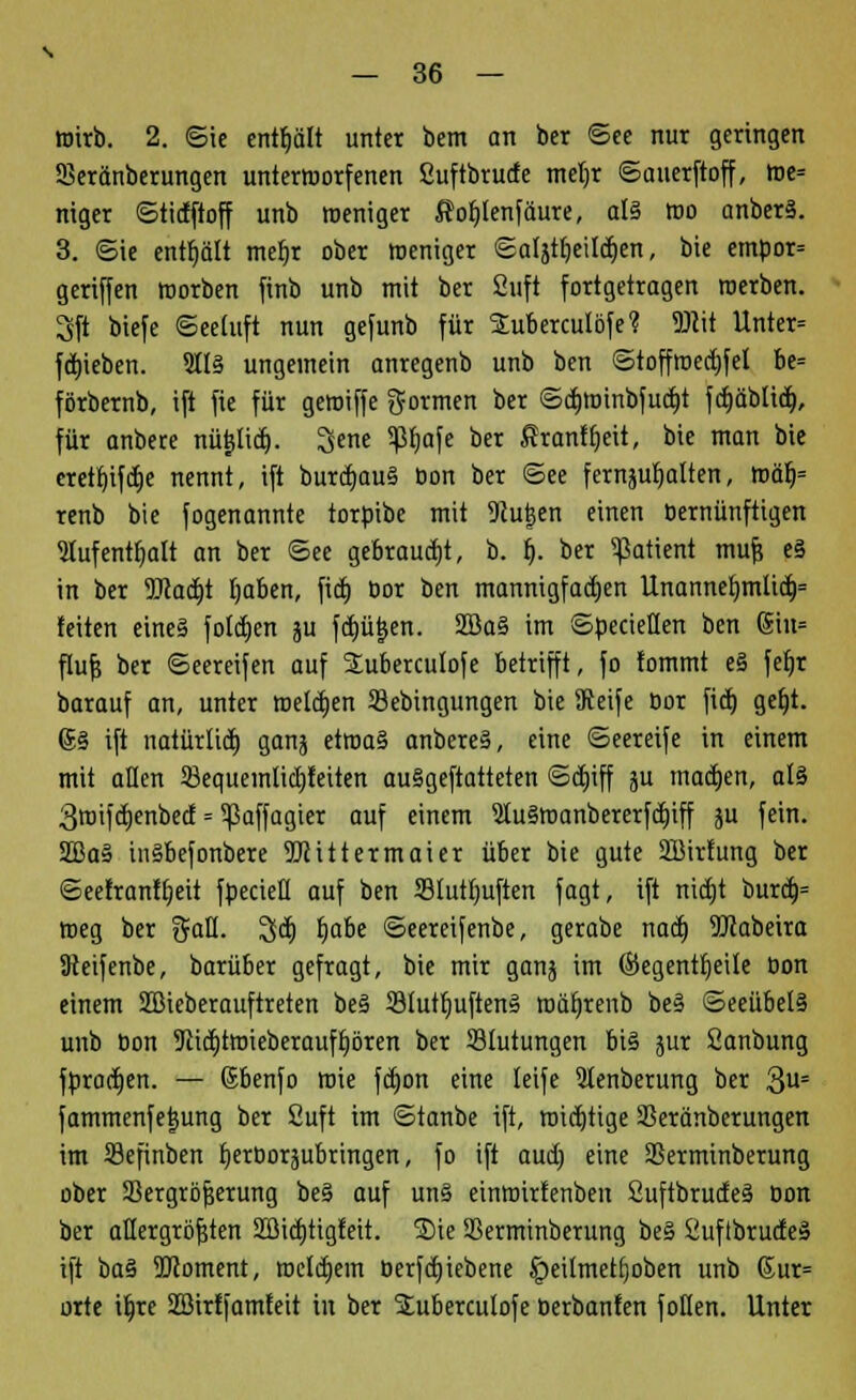 wirb. 2. ©ie enthält unter bem an ber ©ee nur geringen SBeränberungen unterworfenen ßuftbrude meljr ©auerftoff, We= niger ©tidftoff unb weniger $of)lenfäure, al3 wo anber§. 3. ©ie enthält mefjr ober weniger ©aljtljeildjen, bie empor= geriffen worben finb unb mit ber Suft fortgetragen werben. 3ft biefe ©eetuft nun gefunb für SEuberculöfe? W\t Unter= fdjieben. 9It§ ungemein anregenb unb ben ©toffwedjfel be= förbernb, ift fie für gewiffe formen ber ©djwinbfud)t fdjäblid), für anbere nütjlid). 3ene 5Jtyafe ber firanftjeit, bie man bie eretf)ifd)e nennt, ift burd>u§ bon ber ©ee fernhalten, Wä> renb bie fogenannte torbibe mit Slutjen einen bemünftigen lufentfialt an ber ©ee gebraust, b. b\ ber Patient mufj e§ in ber 9Jtad)t (jaben, fid) bor ben mannigfachen Unannef)mlid)= feiten eines folctjen ;u fcp&en. 2Ba§ im ©pecietten ben (5in= flufs ber ©eereifen auf Suberculofe betrifft, fo tommt e§ fefjr barauf an, unter Wellen Sebingungen bie Seife bor fid) gefjt. <5§ ift natürlid) ganj etwa§ anbere§, eine ©eereife in einem mit allen ^Bequemlichkeiten auSgeftatteten ©dnff ju mad)en, al3 3wifd)enbed = ^ßaffagier auf einem 2Iu§wanbererfd)iff ju fein. 2Ba» in§befonbere TOittermaier über bie gute Sßirfung ber ©eefranttjeit fpecieü auf ben Sluttjuften fagt, ift nidjt burd)= Weg ber ftaü. ü$d) tjabe ©eereifenbe, gerabe nad) 9Jcabeira SReifenbe, barüber gefragt, bie mir ganj im ©egentfjeile bon einem SBicberauftreten be§ 33tutf)uften§ mäljrenb be§ ©eeübelä unb bon 9citi)twieberauft)ören ber Blutungen bi§ jur Sanbung fbradjen. — ßbenfo wie fdjon eine leife Qtenberung ber 3U= fammenfetjung ber Suft im ©tanbe ift, wichtige Sßeränberungen im Sefinben tjerborjubringen, fo ift aud; eine SSerminberung ober Sergrbjjerung be§ auf un§ einmirtenben 2uftbrude§ bon ber allergrößten Sßidjtigfeit. Sie SSerminberung be§ Suflbrudeä ift baä 9Jloment, wcldjein berfdjiebene §eilmetl}oben unb 6ur= orte iljre Sßirtfamfeit in ber ^ubercutofe berbanfen fotlen. Unter