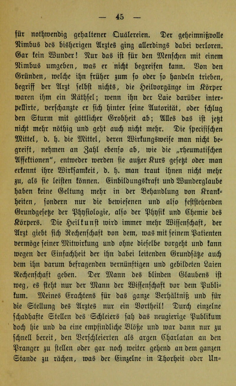 für notljwenbig gehaltener Quälereien. 5kr gefjeimnifwotle 9Mmbu§ bc§ bisherigen 5lqteä ging atlerbingS babei öerloren. @ar fein SBunber! 9cur ba§ ift für ben 9ttenfd)en mit einem 9iimbu3 umgeben, roa§ er nidtjt begreifen fann. 23on ben ©rünben, roeldEjc ifm früfjer jum fo ober fo fjanbeln trieben, begriff ber Slrjt felbft ntdtjts, bie £>ei(borgänge im Körper waren il)m ein 9tätt)fel; wenn ifm ber Saie barüber inter= beflirte, berfä)anäte er fid) fnnter feine Slutorität, ober fcfjtug ben ©türm mit göttlid)er ©robfjeit ab; 9llle§ ba§ ift jetjt ntdE)t mefjr nöttjig unb geljt auä) nicfjt mefjr. ®ie fpeäfifd)en Mittel, b. b,. bie TOtttel, beren 2Birfung§weife man nid)t be= greift, nehmen an 3afjl ebenfo ab, wie bie „rl)eumütifd)en Slffettionen, entroeber werben fie aujjer ffur§ gefegt ober man erfennt ifjre SBirff amteit, b. f). man traut ifjnen nid)t mefjr $u, af§ fie leiften fönnen. ßinbilbunggfraft unb SBunberglaube fjabcn feine ©eltung mef;r in ber SBeljaublung Don ftranf= breiten, fonbern nur bie betoiefenen unb alfo feftftefjenben ©runbgefejje ber 5jßr)fifioIogie, alfo ber 5piwfif unb ßfjemie be§ $örber§. Sie |)ei(fünft wirb immer mefjr 2öiffenfd)aft, ber 2Irjt giebt fid) 9ted)enfd)aft Don bem, roa§ mit feinem Patienten bermöge feiner Witwirfung unb ofme biefetbe borgest unb fann Wegen ber @infad)fjeit ber tt)n babei leitenben ©runbfä^e aud) bem ifm barum befragenben bernünftigen unb gebilbeten Saien SRedjenfctjaft geben. ®er SJiann bei blinben ©lauben§ ift weg, e§ ftel)t nur ber 5Jlann ber 2ßiffenfd)aft oor bem ^ßubli= fum. TOeineS @rad)ten§ für ba% ganje 33erl)ältrti$ unb für bie (Stellung be§ 3Irgte§ nur ein SBortfjeil! Surd) einjelne fdjabfjafte ©teilen be§ ©d)leier§ fal) ba§ neugierige ^ßublifum boa) f)ie unb ba eine embfinblicfje 33löf$e unb mar bann nur ju fdjnefl bereit, ben Serfd)leierten al§ argen ßfjarlatan an ben oranger $u ftellen ober gar nod) weiter gel;enb an bem ganzen ©tanbe ju räd)en, toa* ber Sinjelne in Sfwrfjeit ober Un=