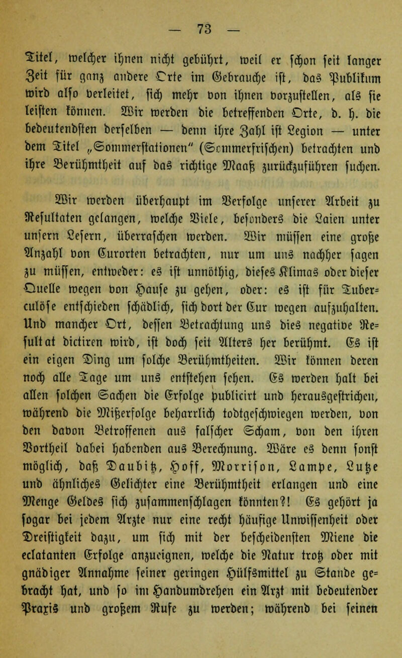 £itel, roefcfjer ifmen nidjt gebührt, Weit er fdjon feit langer 3eit für gnnj oiibere Crte im ©ebraua> ift, bo§ ^ublifum ttrirb alfo herleitet, fid) meljr Don i^nen boräuftellen, als fie leiften fönnen. Sffiir werben bie betreffenben Orte, b. r). bie bebeutenbfien bcrfelben — beim ifjre 3af)l ift Segion — unter bem SEitel „©ommerftaiionen (©cmmerfrifä>n) betrauten unb tljre 53erüf)mttjeit auf baS richtige TOaof? jitrüdaufüljrerr fudjen. SBir roerben übertäubt im Verfolge unferer 2lrbeit ju ätefultaten gefangen, roeldjc 23iele, befonberS bie Saien unter unfern Sefern, überraftfjen roerben. 28ir muffen eine grofje 9In5aI)t bon Gurorten betrauten, nur um uns nachher fagen lü muffen, entroeber: eS ift unnötig, biefeS Klimas oberbiefer Quelle roegen bon £>aufe ju geljen, ober: eS ift für 5tuber= culöfe entfdjieben fcb,iiblicb, fid) bort ber Gur roegen nufjuljatten. Unb mancher Ort, beffen ^Betrachtung uns bieS negatibe 9te= fultat bictiren roiib, ift bod) feit SHterS f)er berühmt, ßS ift ein eigen Ding um foldje Serüfjmtljeiten. 2Bir fönnen beren nod) äße 2age um uns entfielen fcfjen. GS roerben fyalt bei allen folgen ©ad)en bie (Erfolge bublicirt unb fycrauSgeftricfjeit, roäljrenb bie 9Jiif$erfoIge beljarrlid) tobtgcfdjroiegen roerben, bon ben babon betroffenen aus falfdier ©cfjam, bon ben ifjren 93ortl;eil babei fyabenben aus 33eredmung. SBäre eS benn fonft mögtid), baf; Daubits, £off, Worrifon, Sambe, Sujje unb ät)nltct)e§ ©elicfjter eine 93erül)mtf)eit erlangen unb eine TOenge ©elbeS fid) jufammenfplagen fönnten?! (SS gehört ja fogar bei jebem 9lrjte nur eine redjt r)uufige Unroiffenfjeit ober Dreiftigfeit bajtt, um fid) mit ber befdjeibenften 3Dciene bie eclatanten (Erfolge anzueignen, roeldje bie Statur trotj ober mit gnäbiger 9lnnal)tne feiner geringen £>ülfSmittet ju ©taube ge= bracht r)at, unb fo im Jpanbumbrefjen ein VLxtf mit bebeutenber ^rajiS unb grofjem 9tufe ju roerben; roäljrenb bei feinen