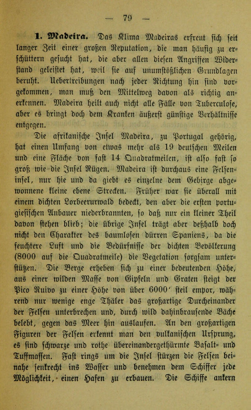 1. SWfl&cfrn. ®a3 Slima 9Kabeira§ erfreut fict) feit langer 3eit einer großen Deputation, bie man fjäufig ju er= fdt)üttern gefugt r)at, bie aber aßen biefen Angriffen 2Biber= ftanb geleiftet fjat, rodl fie auf unumfiöf$titf;en ©runbfagen beruht, lleberircibungen nact) jeber Stiftung l)in finb bor= gefommen, man muß ben TOitrettneg babon aU richtig an= er!cnnen. 5)labeira fjeitt aua) nirfjt alle gälle bon S£ubercutofe, aber e§ bringt bocf) bem Fronten anwerft günftige 23erf)ältniffe entgegen. Sie afritanifctje ^nfel SRabeira, ju Portugal gehörig, fjat einen Umfang bon et»na§ mel)r al§ 19 beutfdjen beeilen unb eine $Iää)e üon faft 14 Quobratmeilen, ift alfo faft fo groß »nie bie IJnfel Dtügen. TOabeira ift burä)au§ eine helfen» tnfel, nur t)ie unb ba giebt e§ einjelne bem ©ebirge abge* roonnene Heine ebene ©tretfen. ^rüljer mar fie überall mit einem bieten Sorbeerurttmlb bebedt, ben aber bie erften portu= gieftfdjen Slnbauer nieberbrannten, fo baß nur ein Heiner Sljeil babon ftetjen blieb; bie übrige IJnfel trägt aber beßljalb bocl) nitfjt ben Gfjarafter bc§ baumlofen bürren ©panienS, ba bie feuchtere Suft unb bie 23ebnrfniffe ber bieten 23ebölferung (8000 auf bie Quabraimeile) bie Vegetation forgfam unter= ftütjen. Sie Serge ergeben ficE) ju einer bebeutenben §iör)e, au§ einer trüben 93taffe bon ©ipfeln unb ©raten fteigt ber 5ßico ffiuibo ju einer £>öf)e bon über 6000' fteil empor, roär)= renb nur wenige enge Später i>a% großartige ®urd)einanber ber Reifen unterbrechen unb, burdj roilb babjnbraufcnbe 23äd)e belebt, gegen ba§ ÜJJeer t)in auslaufen. Sin ben großartigen Figuren ber Reifen erfemtt man ben bultanifcfjen Urfprung, e§ finb fct)roarje unb rotfje übereinanbergetljürmte S3afalt= unb Suffmaffen. gaft ring§ um bie IJnfel ftürjen bie Sd|ert bei= nar)e fenfrect)t in§ SBaffer unb benehmen bem ©Ziffer jebe 5Köglicb,feit,-einen £afen ju erbauen. $ie ©dbiffe anfern