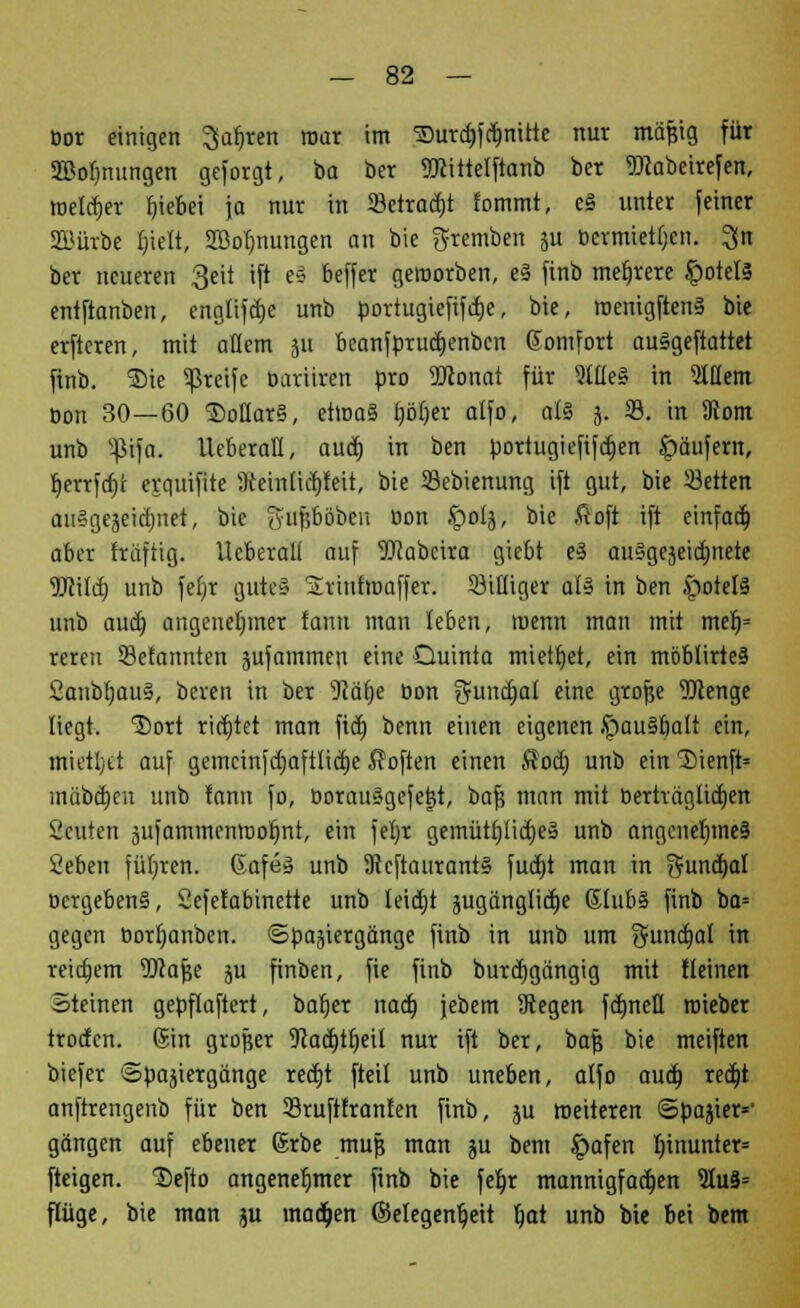 öor einigen ^afjren mar im ©UTdjfdjmtte nur mäßig für 3Bofjnungen geborgt, ba ber TOttelftanb ber TOabeirefen, »Deiner b>bei ja nur in 23etrad)t fommt, e§ unter feiner Stürbe Ijtelt, ÜBoTmungen an bie gremben 5U bermtetljcn. 3jn ber neueren 3eit ift e§ beffer geworben, e§ finb mehrere £otel§ entftanben, englifcfje unb portugiefifdje, bie, roenigftenä bie erfteren, mit allem 311 beanfprudjenben ßomfort auägeftattet ftnb. ®ie greife Bariiren pro 5Dconat für Me§ in SlHem Bon 30—60 ®oüar§, etioa§ Ijöljer alfo, at§ 5. 33. in SRom unb Sßtfa. HeberaH, aud) in ben portugiefifdjen Käufern, fjerrfdjr erquifite Steinücbfeit, bie 23ebienung ift gut, bie 33etten auSgejeidjntf, bie gfnfjbö&few Bon §olj, bie ftoft ift einfad) aber fräftig. UcberaU auf OTabcira giebt e§ auSgeseictjnete Wild) unb fefjr guteü 2viufmaffer. billiger als in ben .potels1 unb aud) angenehmer fann man leben, wenn man mit mef)= reren Sefannten äufammen eine Quinta miettjet, ein mbblirteS Sanbfjau§, beren in ber sJ?äf)e Bon guncfjal eine grojje Menge liegt, '©ort ridjtet man ftd) benn einen eigenen JpauSljait ein, mietet auf gemcinfdjaftlidje Soften einen $od; unb ein 1)ienfi= inabdjcii unb !ann fo, Borau3gefe|t, baf? man mit Berträgtid)en Seilten jufammenrooljnt, ein fefyr gemütf/üd)e§ unb angenet)ine§ Üebeii führen. 6afe§ unb 9teftaurant§ fudjt man in gundjal oergeben§, Sefefabinette unb leidjt jugängüetje 6tub§ finb ba= gegen Bortjanben. Spaziergänge finb in unb um gundjal in reidjem TOaf?e ju finben, fie finb burdjgängig mit fleinen Steinen gepftaftert, bafjer nadj jebem Siegen formell roieber troden. 6in großer 9cact)tljeil nur ift ber, baf} bie meiften biefer Spaziergänge redjt fteil unb uneben, alfo aud) redjt anftrengenb für ben 33ruftfran!en finb, ju »eiteren ©pajter»- gangen auf ebener ©rbe muf} man ju bem £afen hinunter* fteigen. Defto angenehmer finb bie feljr mannigfachen 9Iu8= flüge, bie man ju machen (Gelegenheit Ijat unb bie bei bem