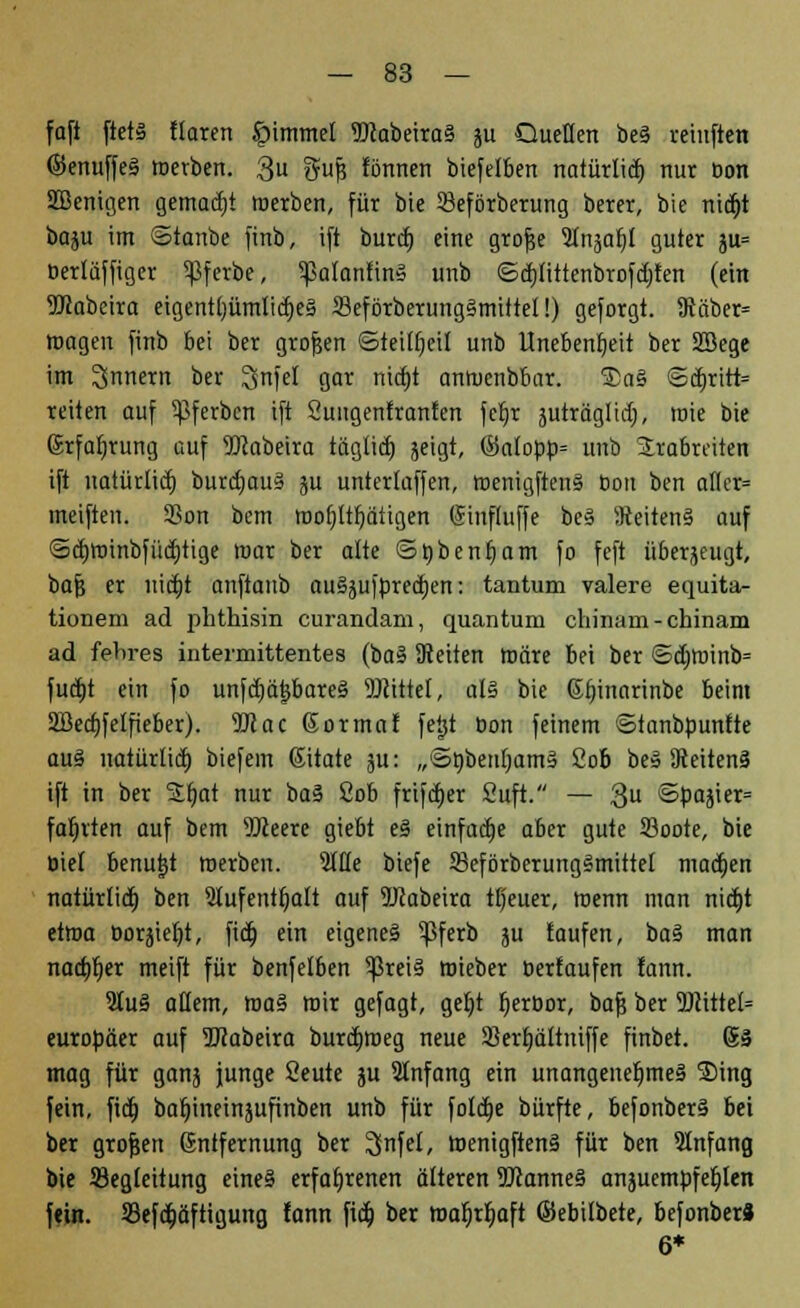 fafi ftet§ Haren Jpimmel 9Jcabeira§ ju Quellen be§ reinften ©enuffeS tnetben. 3 Sufi tonnen biefelben natürlicf» nur Don SBenigen gemalt roerben, für bie Seförberung berer, bie nid)t boju im ©tonbe finb, ift burd) eine grofje Inja!)! guter ju= oerlüffiger ^ßferbe, ^alantin» unb ©djlittenbrofdjten (ein 9Kabeira eigenü)ümlid)e§ 23eförberung§mittel!) geforgt. 9täber= roagen finb bei ber grofjen ©teilf)cit unb Unebenheit ber SBege im Innern ber I^nfel gor nid)t antuenbbar. 2>a§ ©d)ritt= reiten auf ^ferbcn ift Öungenfronfen fel)r juträglidj, roie bie Erfahrung auf Wabeira tägüd) jeigt, ©a(opü= unb Srabreiten ift uatürlid) burd)au§ ju unterlaffen, toenigftenS bon ben afler= meiften. SBon bem roofjltljätigen (Sinftuffe bes Seitens auf ©dmnnbfüdjtige mar ber alte ©tybenfjam fo feft überzeugt, baj? er nid)t anftanb aussprechen: tantum valere equita- tionem ad phthisin curandam, quantum chinain - chinam ad fehres intermittentes (baS Seiten märe bei ber ©djn)inb= fucf)t ein fo unfdjätsbareS Mittel, als bie ßfnnarinbe beim 2Bed}feIfieber). OTac ßormaf feijt öon feinem ©ianbpunfte aus natürlid) biefem ßitate ju: „SnbenljamS 2ob beä Seitens ift in ber Stt)at nur baS 2ob frijd)er Cuft. — 3U ©pajier= fahrten auf bem OTeere giebt eS einfüge aber gute 23oote, bie Oiel benutzt merben. 2tHe biefe SkförberungSmittet madjen natürlid) ben Stufenttjatt auf 5Jcabeira tljeuer, menn man nidjt etwa Dorjiefjt, fid) ein eigenes ^ßferb ju taufen, baS man nachher meift für benfelben 5ßreiS roieber Derfaufen fann. 9IuS allem, raaS mir gefügt, geljt Ijeröor, baf? ber 9)iittel= europäer auf 5JJabeira burdjmeg neue Sßertjättniffe finbet. 63 mag für ganj junge Seute ju Slnfang ein unangenehmes 3)ing fein, fid) baljiimnjufinben unb für foldje bürfte, befonberS bei ber grofjen Entfernung ber 2(nfel, WenigftenS für ben SInfang bie ^Begleitung eines erfahrenen älteren 9J}anneS anzuempfehlen fein. Sßefa)äftigung fann fid; ber roaljrljaft ©ebitbete, befonberä 6*