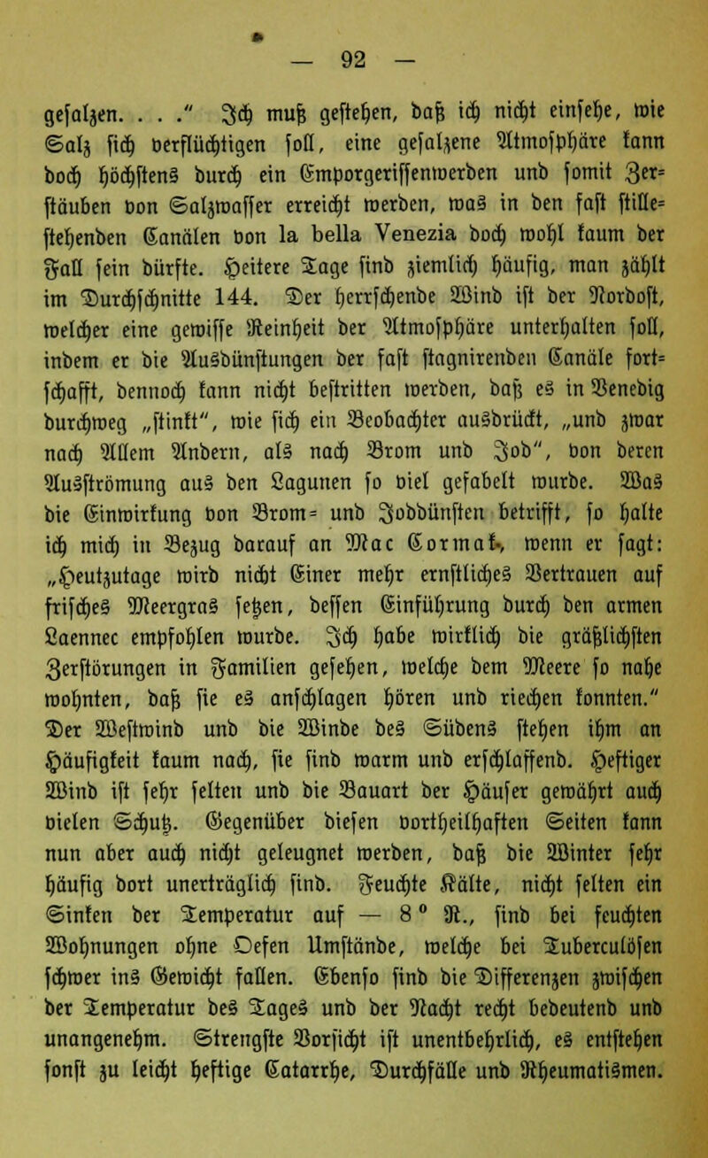 gefallen. . . . 3}dj mufj gefte^en, bafj id) nid)t cinfe^e, roie ©alj fid) öerflüd)tigen fott, eine gefallene 5ltmofp^äre fann bod) Ijöd)ften§ burd) ein Gmporgeriffenroerben unb fotnit 3er= [täuben Don ©aljroaffer erreicht roerben, roa§ in ben faft ftiHe= ftefyenben Kanälen Don la bella Venezia bod) roof)l faum ber t5faH fein bürfte. Weitere Sage finb stemlid) fjäufig, man sä^It im ®urd)fd)nitte 144. ®er fierrfdjenbe 2ßinb ift ber 9?orboft, melier eine geroiffe SRetnfyeit ber 2ltmofpf)äre unterhalten foß, inbem er bie SluSbünftungen ber faft ftagnirenben ©anale fort= fd)afft, bennod) fann nid)t beftritten werben, bafe e§ inSSenebig burdnoeg „ftinft, wie ftd) ein 23eobad)ter auSbrücft, „unb jroar nad) Willem 9lnbern, al§ nad) 23rom unb ^ob, bon bercn 9lu»ftrömung au§ ben Sagunen fo üiet gefabelt rourbe. 2Ba§ bie gtnroirfung bon 33rotn= unb ^obbünften betrifft, fo fjatte id) mid) in Se^ug barauf an 55cac Sormaf-, roenn er fagt: „^teutjutage wirb nidjt Günter mef)r ernftlidjeä Vertrauen auf frifd)e§ 9JJeergra§ fe|en, beffen Güinfülirung burd) ben armen fiaennec empfohlen mürbe. 3'd) fyabe roirflid) bie gräfjlid)ften 3erftbrungen in gamilien gefeljen, roelaje bem OTeere fo nalje roofmten, baf? fie e§ anfd)lagen frören unb ried)en tonnten. ®er SBeftroinb unb bie SBinbe be§ ©übenä ftefjen iljm an gmuftgfeit faum nad), fie finb marm unb erfd)laffenb. heftiger SBinb ift fef)r feiten unb bie S3auart ber Käufer geroäfjrt aud) Oielen ©d)utj. gegenüber biefen bortfjeiffjaften ©eitert fann nun aber aud) nid)t geleugnet roerben, bafj bie 2Binter fet)r fjäufig bort unerträgltd) finb. $eud)te Saite, nid)t fetten ein ©infen ber SEemberatur auf — 8 ° 3t., finb bei fcud)ten Söofmungen ofme Defen llmftänbe, roeldje bei SEuberculöfen fd)roer in§ ©eroid)t fallen. (Sbenfo finb bie Sifferensen jroifd)en ber Temperatur be§ SEageä unb ber 9tad)t red)t bebeutenb unb unangenehm, ©trengfte S8orfid)t ift unentbefjrlid), e§ entfielen fonft ju Ieid)t f»eftige Gatarrt)e, Surcfifälle unb 9tt)eumati§men.