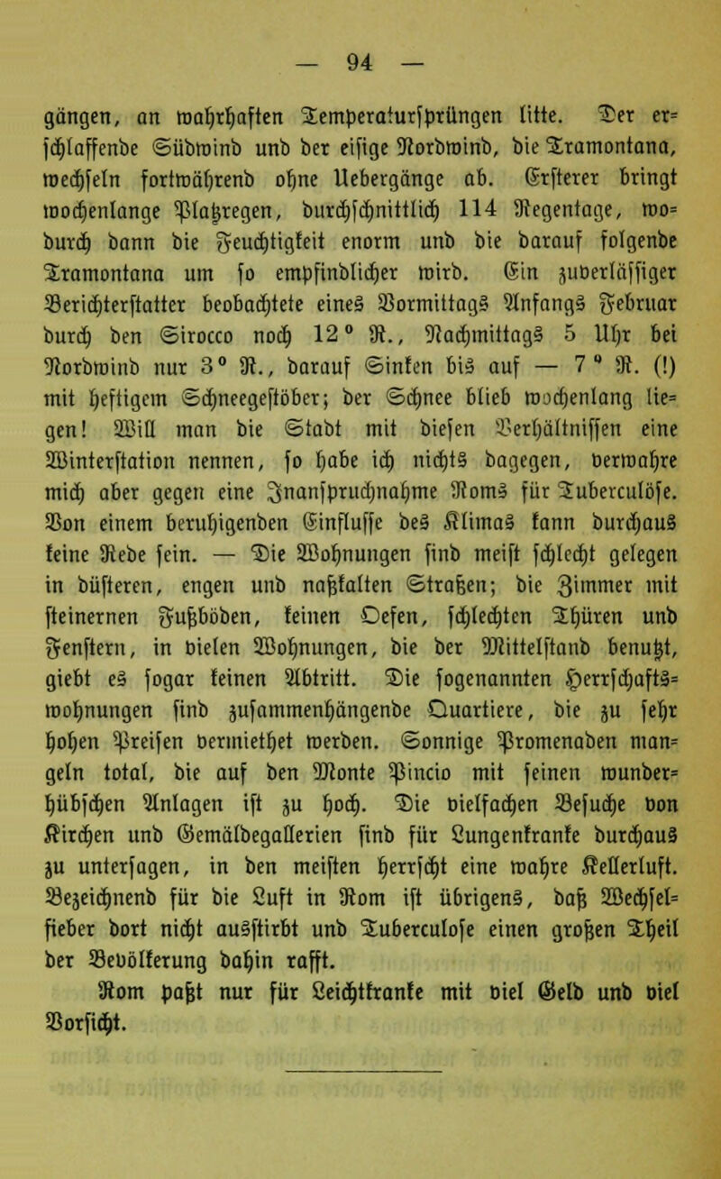 gangen, an roafjrfiaften SEemperaturfprüngen litte. 3>er er= fdjlaffenbe ©übroinb unb ber eifige 9}orbroinb, bie SKramontana, roedjfeln fortroäfjrenb oljne Uebergänge ab. ©rfterer bringt toocfienlange ^ßlatjregen, burdj^nittüdt) 114 Regentage, mo= burd) bann bie geudjtigfeit enorm unb bie barauf fofgenbe Sramontana um fo emüfinblidjer roirb. Sin ^uüertäffiger 23eriä)terftatter beobachtete eines Sormittag§ 9lnfang§ gebruar burd) ben ©irocco nod) 12° 9c., 9}ad)mittag§ 5 W;r bei ^orbroinb nur 3° 9t., barauf ©inten bis auf — 7* 9c. (!) mit heftigem ©dmeegeftöber; ber ©dmee blieb roud)entang fe? gen! 2BtH man bie ©labt mit biefen 33ert)ältniffen eine Sßinterftation nennen, fo fjabe id) nid)t§ bagegen, üerroafrre mid) aber gegen eine Jinanfprudjnafime 9com» für 2uberculöfe. 35on einem berutjigenben Sinfluffe be3 $lima§ fann burdwuS feine 9iebe fein. — ®ie SBofmungen finb meift fd)led)t gelegen in büfteren, engen unb nafjfalten ©trafjen; bie 3nmer mit fteinernen Sufjbbben, feinen Oefen, fdjlecfjtcn Spüren unb 3fenftern, in Dielen 2Bof)nungen, bie ber 9Jcittelftanb benutzt, giebt e3 fogar feinen Abtritt. S)ie fogenannten £)errfd;aft§= roofmungen finb jufammenljängenbe Quartiere, bie ju feljr t)of)en greifen oermietfjet werben, ©onnige ^ßromenaben man= geln total, bie auf ben 2ßonte ^ßincio mit feinen rounber= I)übfd)en Anlagen ift ju f)od). Sie bielfadjen 93efud)e Don Äird)en unb ©ematbegatlerien finb für Sungenfranfe burd)au§ ju unterfagen, in ben meiften t)errfd)t eine roarjre fletlerluft. 33e5eid)nenb für bie Suft in 9com ift ü6rigen§, baf} 2Bed)fel= fieber bort nid)t auäftirbt unb Suberculofe einen grofjen Sfjeil ber Seüölferung baljin rafft. 9tom pafjt nur für 2eid)tfranfe mit Diel Selb unb biet Söorfiojt.