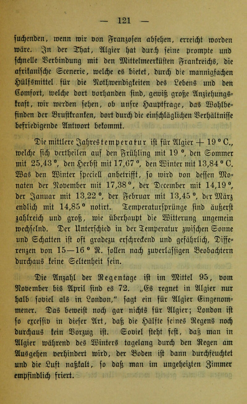 fudjcnben, wenn mir Don gfransofen ctbfefjen, erteilt roorben märe, ^n ber 2fjat, Algier f»at burdj feine prompte unb fcfmeüe Serbinbung mit ben TOittelmeerfüften gvanfreid)§, bie afrifanifdie ©cenerie, roeldje e§ bietet, burd) bie mannigfad)en $ü[f§mittel für bie ^orljtnenbigfeiten be§ Ceben§ unb ben ßomfort, roeldje bort Dorljanben finb, geroif; grofce 5tnäief)ung3= frnft, mir merben fetjen, ob unfre Hauptfrage, ba§ 2Boftlbe= finben ber 23ruftfranfen, bort burd) bie einfcf)lägliti)en 3krf)ültniffe befriebigenbe Iniroort befommt. ®ie mittlere 3af)re§temperatur ift für «Igier + 19 °C„ roelctje fid) Derweilen auf ben Srütjting mit 19 °, ben ©ommer mit 25,43 °, ben fierbft mit 17,(57 °, ben SEinter mit 13,84 ° C. 2Ba§ ben SBinter fpecieH anbetrifft, fo roirb Don beffen 9Jco= naten ber 9JoDember mit 17,38°, ber ®ccember mit 14,19°, ber Januar mit 13,22°, ber gebruar mit 13,45°, btr2Jcär$ enblicfj mit 14,85° notirt. Scmperaturfprünge finb äufjerft jaljlreid) unb grofj, roie überhaupt bie SBitterung ungemein roedjfclnb. S)er Unterfd)icb in ber Temperatur jmifdjen ©onne unb (Statten ift oft grabeju erfdjredenb unb gefä()r(id), ®iffe= renken Don 15—16° 3t. fotlen nad) äuberlaffigen 33eobad)tcm burd}au§ feine (Seltenheit fein. 3Me 5(näaf)I ber SRegentage ift im TOttel 95, Dom 9coDember big Slprit finb e§ 72. „(S§ regnet in Sllgier nur Ijalb foDiel al§ in Sonbon, fagt ein für Algier 6ingenoin= mencr. 5)a§ beroeift nod} gar nidjtä für llgier; Sonbon ift fo ejceffiD in btefer $rt, bafj bie $älfte feines 9tegen§ nod) burdjauä lein SSorjug ift. ©oDiel ftefjt feft, baf; man in Sltgier roäljrenb be§ 2£inter§ tagelang burd) ben Segen am 2lu§gef)en berfyinbert roirb, ber öoben ift bann burd)fcud)tet unb bie 2uft nafjfatt, fo bajj man im ungeljeijten 3immer empfinblid) friert.