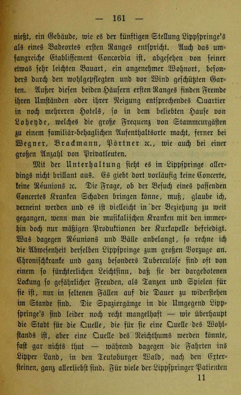 niefjt, ein ©eböube, tüte eS bet lünftigen ©tellung Stppfprtnge'» als eines SabeorteS erften SRangeS entfpridjt. 9Iud) ba§ utn= fangreicf)e Stabliffement ßoncorbia ift, abgefeljen Don feiner etwas feljr letzten 33auart, ein angenehmer Sßoljnort, befon= berS burd) ben tt>of)lgepflegten unb bor SBinb gefd)üt}ten ©ar= ten. 2lufjer biefen beiben Käufern erften 9Jange§ finben grembe irjren Umftänben ober il)rer Neigung entfpredjenbeS Quartier in nott) mehreren ipotetS, fo in bcnt beliebten f>aufe Don £ot)et)be, roeldjeS bie grofje ^toquenä Don ©tammcurgäften ju einem familiär=bef)aglicf)en Aufenthaltsorte mattet, ferner bei SBegner, 33radmann, Partner tc, mie auct) bei einer grofjen Slnja^l Don 5priDatleuten. SDlit ber Unterhaltung fiet)t eS in Sippfpringe aüer= bingS niä)t brillant auS. @S giebt bort Dorläufig leine Goncerte, leine SteunionS :c. ®ie $rage, ob ber 33efuä) eines paffenben ßoncerteS ffranlen ©dmben bringen tonne, mufs, glaube icf), Derneint werben unb e§ ift Dtellei(|t in ber Sejief)ung ju roeit gegangen, roenn man bie mufilaltfcr)en Sranfen mit ben immer= Ijin bod) nur mäßigen 5ßrobuftionen ber ßurfapeüe befriebigt. 2BaS bagegen SReunionS unb Sülle anbelangt, fo recfjne \äj bie TOtoefenfjeit berfelben Sippfpringe jum grofjen 2>oräuge an. 6fyronifcf)franfe unb gang befonberS Suberculöfe finb oft Don einem fo fürct>terlidt)ert 2eitt)tfinn, baj? fie ber bargebotenen Soclung fo gefäljrlicfjer greuben, als SLan^en unb ©pielen für fie ift, nur in feltenen fällen auf bie ®auer ju roiberftefyen im ©tanbe finb. Sie ©paäiergänge in bie Umgegenb 2ipp= fpringe'S finb leiber nocf) redjt mangelhaft — wie überhaupt bie ©tabt für bie Quelle, bie für fie eine Quelle beS 2Bol)I= fianbS ift, aber eine Queue beS 9teiä)tlMmS merben lönnte, faft gar nidjtS tl)ut — roäfyrenb bagegen bie galjrten tnS Sipper Sanb, in ben 2eutoburger SSalb, nad) ben 6jter= fteinen, ganä aüerliebft finb. gür Diele ber Sippfpringer Patienten 11