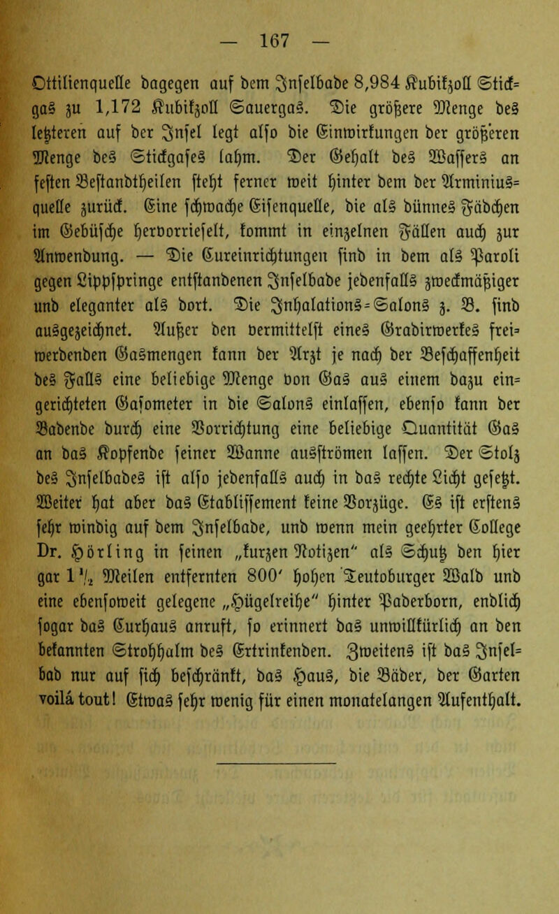 Dttiliertquelle bagegen auf bem IJnfelbabe 8,984 ßubifyotf <5ticf= ga§ ju 1,172 Subifäoß ©auerga3. ®ie größere 2)ienge be§ lederen auf bcr ^nfel legt alfo bie (Sinmirfungen ber größeren Menge be§ ©ticfgafe§ lafmt. ®et ©eljalt be§ 2öaffer§ an feften Seftanbttjeilen ftefjt ferner weit hinter bem ber 2trminiu§= quelle jurücf. (Sine fcfjroadje (Sifenqueüe, bie al§ bünne§ gübajen im ©ebüfdje tjerDorriefelt, fomtnt in einzelnen gäHen auä) jur Slnroenbung. — ®ie (Jureinridjtungen finb in bem al§ ^aroli gegen Sippfpringe entftanbenen ^nfetbabe {ebenfalls äroedmäjjiger unb eleganter al§ bort. ®ie 25nf)atation§=©alon§ 3. 33. finb ausgezeichnet. 9lufjer ben bermittelft eines ©rabirroerfeS frei* merbenben ©a§mengen fann ber 9trjt je nacf) ber 23efä)affenfjeit be§ $aÜ§ im? beliebige OTenge bon ©a§ au§ einem baju ein= gerichteten ©afometer in bie @alon§ einlaffen, ebenfo fann ber Sabenbe burcfj eine 23orricf)tung eine beliebige Quantität ©a§ an ba§ ßopfenbe feiner SBanne auSftrömen laffen. ®er ©tolj be§ SnfelbabeS ift alfo jebenfaKS aucf) in ba§ rechte 2irf)t gefegt. SBeiter Ijat aber ba$ (Stabliffement feine SBorjügc. @§ ift erften§ feljr rainbig auf bem Snf^I&obe, unb menn mein geehrter ßotlege Dr. Körting in feinen „furjen ^Rotijen al§ ©cfmt} ben r)ter gar 1'/» TOeilen entfernten 800' r)of)ert Seutoburger SBalb unb eine ebenfotoeit gelegene „§ügelreif)e f)inter ^ßaberborn, enblid) fogar ba§ 6urfmu§ anruft, fo erinnert ba§ unroiUfürlicf) an ben befannten <Strof)fjü(m be§ (Srtrinfenben. 3roeiten§ 'f* *>a§ 3feI= bab nur auf fid) befcfjränft, ba% .'paus, bie 93äber, ber ©arten voilä tout! (Jtroaä feljr wenig für einen mouatelangen 5lufentt)alt.