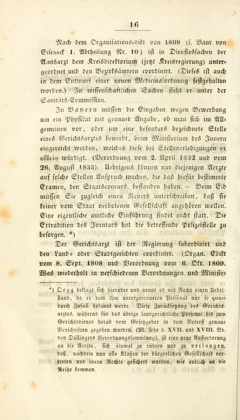 •iJuid) bem Organifationdebiff von 1809 (f. 23am: von difenetf I. Mbttyeilung §ßr. 10) i\\ in £)ienfre$fad)en ber 9!int§arjt bem J?rei6btreftortum (jeljt Jtreiöregierung) unter« georbnet unb ben Se^irföämtern coorbinirt. (£)iefe$ ift aud) in bem Crnttvurf einer neuen 9JtVbicinaforbnuug feftgefjalten worben.) $ft wiffenfcrjaftltcben Sachen fielet er unter ber <ganität§.-Qio.mmifftf>n. 3n ^a^ern muffen bie Cnngaben wegen 83erverbung um ein tytyyftfat mit genauer Angabe, ob man ft'd; im iHHs gemeinen vor, ober um eine befonberf? bezeichnete «Stelle eines? ($erid)t$ar$te$ bewirbt, beim ^Ninifrerium beö Snnern eingereicht werben, weld>es biefe bei Stellenerlebigungen ex officio würbigt. (Söerorbnung vom 2. Ölpril 1832 unb vom 26. Qlugujt 1833). Uebrigenö fönnen nur biejenigen 2Ier$te auf foldje Stellen Ölnfprud) mad)en, bie ba& l)iefür beftimmte tarnen, ben ©taatSconcurö, befianben fyaben. — 23eim Grib muffen Sie jugleid) einen 3iever§ unterfdbreiben, ba$ fte feiner vom <&taat verbotenen @efe(Ifdbaft angehören wollen, ©ine eigentliche amtliche Ghnfüf)ruug finbet nid)t \iatt. Sie Grrtrabition be3 Sventars fyat bie betreffenbe ^olijeiflelle ju beforgen. *) £)er ©eridjtgar^t iffc ber Regierung fuborbinirt unb ben Sanbs ober <£tabrgeriditen coorbinirt. (Organ. Grbift vom 8. @evt. 1808 unb Jöerorbnung vom 6. Oft. 1809. 2öa§ wieberfwlt in verfdnebenen 33erorbnungen unb Sftinifres rr *) ^ e 9 9 beftagt fiä) hierüber unb nennt cS mit 9tcci;t einen Ucbel- ftanb, ba er btm ifym uniergeotbnefett 5ßerfenal nur fc quasi burd) 3ufalt befannt roerbe. 2Mefe 3urütffe$ung be3 ©eriebtä- arjteö, toäljtenb für baS übrige tanbgerid)tltd)e ^erfonol biä ,uim ©ericfytöbiener berab t>om ©cfcijgeber in bem betreff genaue SBotfdjriften gegeben würben, (2)1. fefje b. XVII. unb XVIII. 93b. »un SöUingcrö Skrorbnungöfammlung), ifl eine neue Sluffmberung an bie Siebte, fidt) einmal gu rubren unb ju »erlangen, baß, natftbem nun alle .Klaffen ber bürgerlichen ©efellfd)aft »er- treten unb beren üteebte geftdjert würben, wir enblidj an bie 9iei£>€ fommen. -