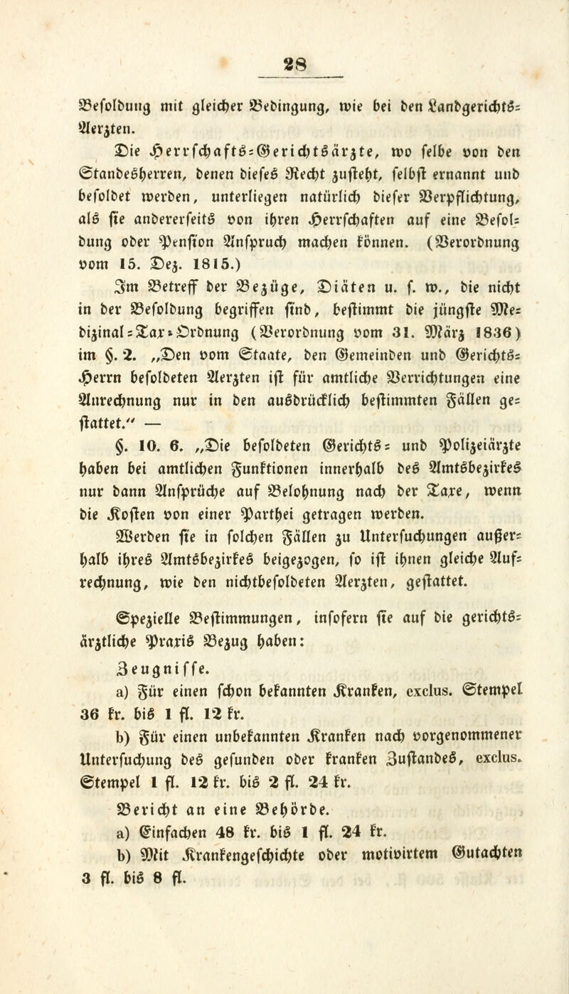 88 SSefoIbuug mit gleicher Söebingung, wie bei ben #anbgerid)t£= Öler^ten. «Die #errfd?aft6::($erid)t$äi'$te, wo felbe »on bm (StanbeSberren, benen biefeö Stecht auffefjt, felbff ernannt unb befolbet werben, unterliegen nafürltd) biefer SBerpffidbtung, alö fte anbererfeitö »on ihren Jfrerrfcbaften auf eine SdefoU bung ober *Ptnfton 2Infprucb. machen fönnen. (S3erorbnung »om 15. £>e$. 1815.) 3m betreff ber $Be$üge, £)iäten u. f. w., bie nidjt in ber 33efolbung begriffen ftnb, beffimmt bie jüngffe S0?es bijinal = Xa* * £>rbnung (23erorbnung oom 31. 5ftär$ 1836) im §. 2. „£>en com Staate, ben ©emeinben unb ©ericfot6= $errn befolbeten Siebten iff für amtliche Verrichtungen eine Slnredbnung nur in ben auöbrüdfltcb beffimmten gätten ge= flattet. — §. 10. 6. „£)ie befolbeten ©erichtSs unb ^olijeiärjte haben bei amtlichen gunftionen innerhalb beö 2lmt6be$irfe£ nur bann 2Jnfprücbe auf Belohnung nach ber Xaxt, wenn bie Sofien »on einer *Partbei getragen werben. ©erben fte in folgen fallen ju Unterfucbungen außer; halb ibreö ölmtSbe^irfeS beigejogen, fo ift ihnen gleiche 5lufs recbnung, tvie ben nicbtbefolbeten Siebten, gemattet. Spezielle S3effimmungen, infofern fte auf bie geridbtS; ärztliche ^rariö S3e$ug haben: 3eugniffe. a) §ür einen fcbon bekannten Jlranfen, exclus. ©tempel 36 fr. bi§ 1 ff. 12 Fr. b) güv einen unbekannten jfranfen na* vorgenommener Unterfucbung beS gefunben ober franfen BuffanbeS, exclus. ©tempel 1 ff. 12 fr. biß 2 ff. 24 fr. 23ericbt an eine SBebörbe. a) Einfachen 48 fr. bi§ 1 ff. 24 fr. b) mt Jtranfengefcbiebte ober motioirtem ©utacbten