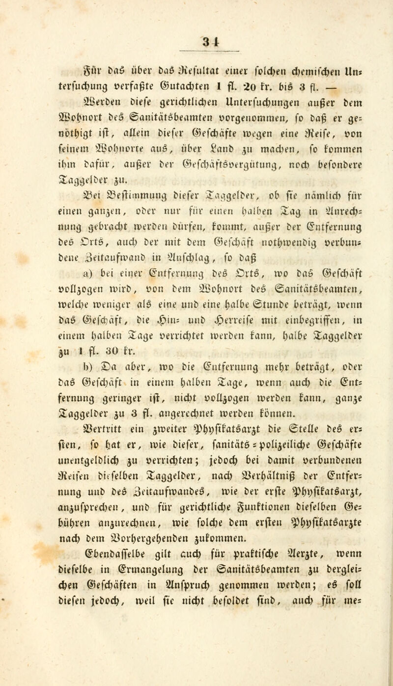 gür ba$ über ba& JKefultat einer fold)en djemifcheu Un* terfucbung verfaßte ©utad)ten 1 fl. 20 rr. biä 3 p. — Sßerben biefe gerichtlichen Unterfudjungen auger bem SBobnort bei ©anitätßbeamten vorgenommen, fo ba£ er ge= notbigt ifr, allein biefer ©efcbäfte wegen eine jKeife, von feinem 2ßobnorte auö, über i'anb ju mad>en, fo t'ommen ihm bafür, außer ber ($efd)äft5vergütung, noch befonbere Staggeiber 511. 23ei 33eftimtnung biefer £aggelber, ob ft'e nämlid) für einen ganzen, ober nur für einen halben Stag in »ilnrecfos nung gebrad)t werben bürfen, fommt, außer ber Entfernung beß £>rts, and) ber mit bem ©e|d>äft nothwenbig verbuu« bene «Beitauftvaub in 2lnfchlag, fo baß a) bvi einer Entfernung bs6 £)rtß, roo ba& ©efcbäft vollzogen wirb, von bem sü>ot)nort be6 ©anitätßbeamten, weldje weniger als eine unb eine halbe ©tunbe beträgt, wenn ba$ ©efcbcift, bie ^>ins unb J^erreife mit einbegriffen, in einem halben £age verrichtet werben f'ann, fyalbe Staggelber ju 1 fl. 30 fr. b) Da aber, wo bie Entfernung mehr beträgt, ober baß ©efdjäft in einem halben ü£age, wenn auch bie QuU fernung geringer ift, nid)t vollzogen werben fann, ganje ütaggelber $u 3 fl. angerechnet werben fönnen. Vertritt ein ^weiter ^bpftfatöarjt bis ©teile beö ers ften, fo b«t er, wie biefer, fanitätß 5 polizeiliche (3e\d)äfte unentgeltich ju verrichten; jebodj bei batnit verbunbenen Steifen bttfelben Xaggelber, nach S3erbälrniß ber Entfer= nung unb beö 3eitaufwanbeS*, wie ber erfre tyf)\)füat$aYtf, an^ufpred)en, unb für gericbtlidje gunftionen biefelben ©e= bübren anjuredjneu, xvk folcbe bem erfieu spböftfatßarjte nach bem 5i$orbergebenben jufommen. Ebenbaffelbe gilt auch für »raftifcbe Slerjte, wenn biefelbe in Ermangelung ber ©anitätöbeamten $u berglei= eben ©efdjäften in 2Infpruch genommen werben; eß foü biefen jebocb, weil ft'e nicht befolbet ft'nb, aud) für mes