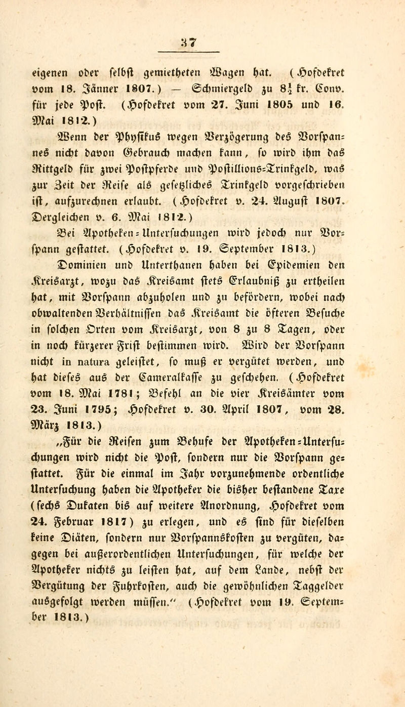 'A7 eigenen ober felbft Remittieren »IBagen r)at. (Jpoföefret »out 18. Sänner 1807.) — ©duniergelb ju 8.5 fr. (Jon». für jebe £)ofl. (£ofbefret »om 27. 3uni 1805 unb 16. 9D?at 1812.) 2ßenn ber *Pr)üftfu$ wegen 23er$ögerung beö 33orfpan= neö nid)t ba»on GSebraud) machen fann, fo wirb it)m ba§ SKittgelb für $wei ^oflpferbe unb ^oflilliones^rinfgelb, waiS jur 3eit ber Oteife alö gefe^Iidbe^ £rinfgelb »orgefdjriebeu ifl, aufzurechnen erlaubt, (jßoftefr.et ». 24. Öluguft 1807. dergleichen ». 6. 9TOai 1812.) 23ei Slporbefen -. llnterfucfcungen wirb jebod) nur 93ors fpann gefreuter, (^»ofbefret ». 19. ©eptember 1813.) ^Dominien unb Untertanen traben bei Crpibemien ben $fccei$.at$t, wo$u bae Jtreigamt fret£ Crrlaubniß $u ertr)eüen tyat, mit Sßorfpaun abjufyolen unb ju beförbern, wobei nact) obwaltenben SSerbältniffen ba& Mveiöamt bie öfteren 33efudje in folgen Orten 00m ^reißarjt, öon 8 ju 8 Stagen, ober in nod) fürjerer grifr beftimmen wirb. Söirb ber Söorfpann nid)t in natura geleitet, fo mug er vergütet werben, unb i>at biefeö au$ ber @ameralfaffe ju gefd)et)en. (Jpofbefret »om 18. 9D?ai 1781; 33efet)l an bie öier ^reigämter 00m 23. 3uni 1795; £ofbefret ». 30. 2l»ril 1807, »om 28. 9War$ 1813.) „§ür bie Reifen jum S3et)ufe ber 51pott)efensUnterfus d)ungen wirb nid>t bie *Pofr, fonbern nur bie 23orf»ann ges ftattet. §ür bie einmal im %abv »or$unet)menbe orbentlidje Unterfudwng ^aben bie 2I»otr)efer bie bi£t)er beflanbene Xaxe (fedt)§ ©ufaten bi§ auf weirere Slnorbnung, Spofbetxet »om 24. gebruar 1817) ju erlegen, unb e§ ftnb für biefelben feine ©iäten, fonbern nur 23orfpanngfofren ju vergüten, bas gegen bei au£erorbentlid)en tlnterfudfrungen, für weldje ber 2I»otljefer nid)t£> ju leifren t)at, auf bem £anbe, nebfr ber Vergütung ber §u&rfojren, aud> bie gewöhnlichen £aggelber auögefolgt werben muffen. (.£ofbefret yom 19. ©eptems ber 1813.)