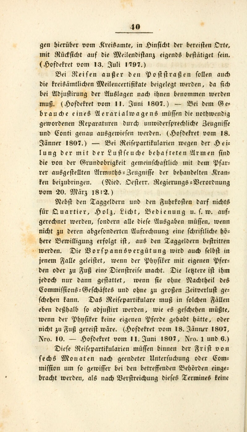 gen hierüber öom Mvei&amte, in Jpinft'djt ber bereiften Orte, mit JRüdfftdjt auf bie 'Stfeüenbiftana eigenbö betätiget fein. (£ofbefret »om 13. 3ult 1797.) 33ei Reifen außer ben 9>oftftraßen fallen aucfo bie fret6ämtlid)en ütteilencertift'rate beigelegt werben, ba ftd) bei 9Ibjuffirung ber SluSfagen nad) iljnen benommen werben muß. (£ofbefret com II. 3uni 1807.) — 23ei bem ®e* brauche eine*? 3IerarialwagenS muffen bie notbwenbig geworbenen Reparaturen burd) unwiberfpred)lidje 3eugniflfe unb @onti genau auSgewiefen werben. (J^ofbefret öom 18. Sä'nner 1807.) — S3ei Reifepartifoilarien roegen ber #eü Iung ber mit ber £uftfeud)e behafteten Firmen ftnb bie »on ber ©runbobrigfeit gemeinfd)aftlid) mit bem *Pfar= rer aufgeteilten 5Irmur&$s3eugniflfe ber bebanbelten ^ran= fen beizubringen. ($liei>. Oefterr. Regierunge = 23erorfrnung üom 20. 9)?är$ 18)2.) Sftebfr ben Staggelbern unb ben ^ufjrfoften barf nid)t£ für Quartier, J^olj, £id)t, Söebienung u. f. n>. auf; gerechnet werben, fonbern alle biefe 2lu6gaben muffen, wenn nid)t ju beren abgefonbertcn Aufrechnung eine fd)riftlid)e bö= fcere Bewilligung erfolgt ifl, auö ben ütaggelbern beftritten werben. >Die 33orfpann6»ergütung wirb aud) felbfl in |enem galle geleiftet, wenn ber ^>t>t)ftfer mit eigenen *pfer= ben ober $u §uß *«ne -Dienftreife mad)t. ©ie le^tere ift if)m jebod) nur bann gefrattet, wenn ft'e ol)ne SJiacfyt&eil be$ ^ommifft'onö:©efd)äfteö unb ofcne $u großen 3eitüerlujt ges föefyen fann. £>aS ReifepartiFulare muß in fold)en Sauen eben beßbalb fo abjuftirt werben, wie e§ gefdjeben müßte, wenn ber *pf)i)ftf*er feine eigenen spferbe gehabt tyätte, ober nid)t ju §uß gereift wäre. (4?ofbefret »om 18. ^ännjer 1807, Nro. 10. — £ofbefret »om ll.Suni 1807, Nro. 1 unb 6.) ©iefe Reifepartifularien muffen binnen ber grift t>on fedjö Monaten nad) geenbeter Unterfucbung ober @om= miffton um fo gewiffer bei ben betreffenben 23et)örben einge= brad)t werben, als nad) Sßerftreidjung biefeß ^ermineö feine