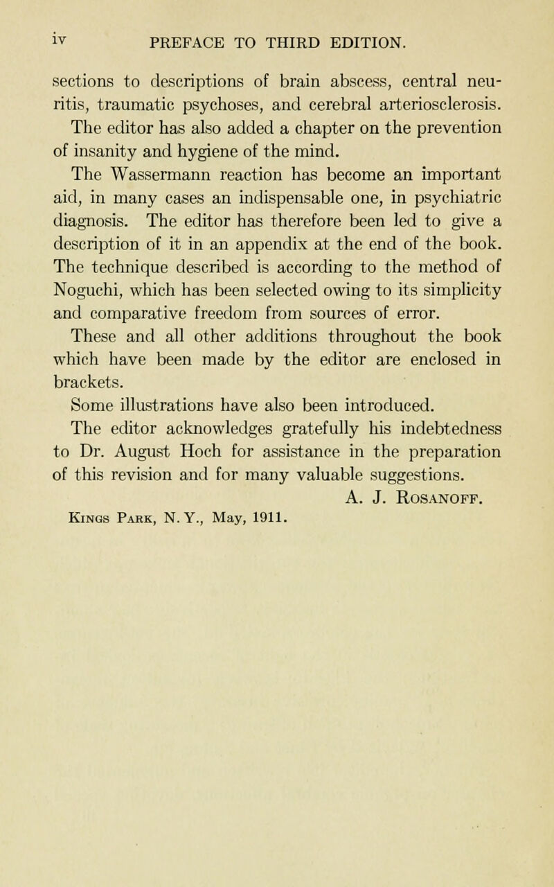 sections to descriptions of brain abscess, central neu- ritis, traumatic psychoses, and cerebral arteriosclerosis. The editor has also added a chapter on the prevention of insanity and hygiene of the mind. The Wassermann reaction has become an important aid, in many cases an indispensable one, in psychiatric diagnosis. The editor has therefore been led to give a description of it in an appendix at the end of the book. The technique described is according to the method of Noguchi, which has been selected owing to its simplicity and comparative freedom from sources of error. These and all other additions throughout the book which have been made by the editor are enclosed in brackets. Some illustrations have also been introduced. The editor acknowledges gratefully his indebtedness to Dr. August Hoch for assistance in the preparation of this revision and for many valuable suggestions. A. J. ROSANOFF.