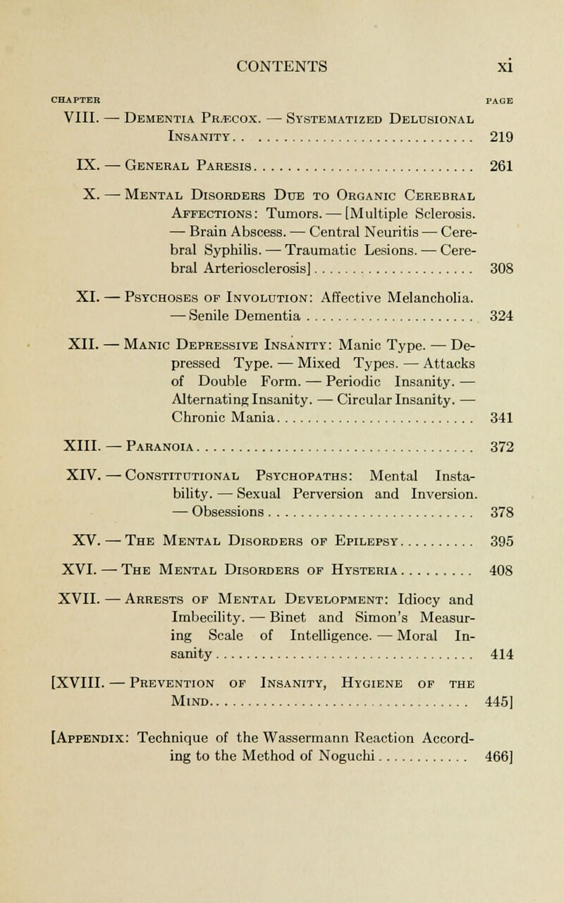 CHAPTER PAGE VIII. — Dementia Pr/ecox. — Systematized Delusional Insanity 219 IX. — General Paresis 261 X. — Mental Disorders Due to Organic Cerebral Affections: Tumors. — [Multiple Sclerosis. — Brain Abscess. — Central Neuritis — Cere- bral Syphilis. — Traumatic Lesions. — Cere- bral Arteriosclerosis] 308 XI. — Psychoses of Involution: Affective Melancholia. — Senile Dementia 324 XII. — Manic Depressive Insanity: Manic Type. — De- pressed Type. — Mixed Types. — Attacks of Double Form. — Periodic Insanity. — Alternating Insanity. — Circular Insanity. — Chronic Mania 341 XIII. — Paranoia 372 XIV. — Constitutional Psychopaths: Mental Insta- bility. — Sexual Perversion and Inversion. — Obsessions 378 XV. — The Mental Disorders of Epilepsy 395 XVI. —The Mental Disorders of Hysteria 408 XVII. — Arrests of Mental Development: Idiocy and Imbecility. — Binet and Simon's Measur- ing Scale of Intelligence. — Moral In- sanity 414 [XVIII. — Prevention of Insanity, Hygiene of the Mind 445] [Appendix: Technique of the Wassermann Reaction Accord- ing to the Method of Noguchi 466]