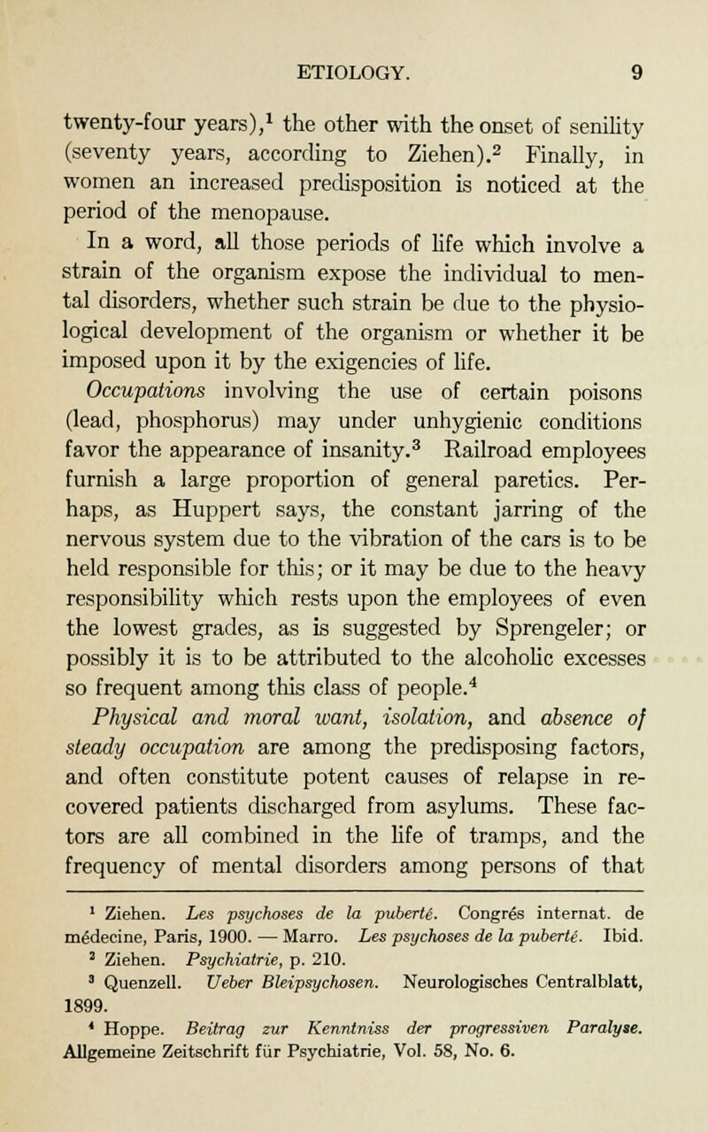 twenty-four years),1 the other with the onset of senility (seventy years, according to Ziehen).2 Finally, in women an increased predisposition is noticed at the period of the menopause. In a word, all those periods of life which involve a strain of the organism expose the individual to men- tal disorders, whether such strain be due to the physio- logical development of the organism or whether it be imposed upon it by the exigencies of life. Occupations involving the use of certain poisons (lead, phosphorus) may under unhygienic conditions favor the appearance of insanity.3 Railroad employees furnish a large proportion of general paretics. Per- haps, as Huppert says, the constant jarring of the nervous system due to the vibration of the cars is to be held responsible for this; or it may be due to the heavy responsibility which rests upon the employees of even the lowest grades, as is suggested by Sprengeler; or possibly it is to be attributed to the alcoholic excesses so frequent among this class of people.4 Physical and moral want, isolation, and absence of steady occupation are among the predisposing factors, and often constitute potent causes of relapse in re- covered patients discharged from asylums. These fac- tors are all combined in the life of tramps, and the frequency of mental disorders among persons of that 1 Ziehen. Les psychoses de la piiberU. Congres internat. de m^decine, Paris, 1900. — Marro. Les psychoses de la puberte. Ibid. 2 Ziehen. Psychiatrie, p. 210. 3 Quenzell. Ueber Bleipsychosen. Neurologisches Centralblatt, 1899. * Hoppe. Beitrag zur Kenntniss der progressiven Paralyse. Allgemeine Zeitschrift fur Psychiatrie, Vol. 58, No. 6.